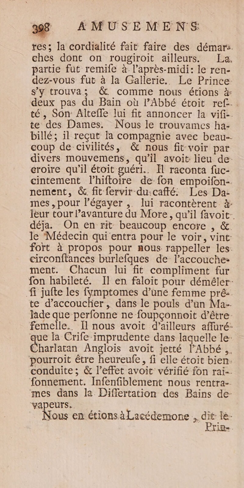res; la cordialité fait faire des démar:. ches dont on rougiroit ailleurs. La. partie fut remife à l'après-midi: le ren- dez-vous fut à la Gallerie. Le Prince: s'y trouva; &amp;. comme nous étions à# deux pas du Bain où l’Abbé étoit ref... té, Son Altefle lui fit annoncer la vifi-. te des Dames. Nous le trouvames ha- billé; 1l reçut la compagnie avee beau-. coup de civilités, &amp; nous fit-voir par divers mouvemens, qu’il avoit: lieu de: croire qu’il étoit guéri. Il raconta fuc- cintement l’hiftoire de fon empoifon-. nement, &amp; fit fervir du:caffé: Les Da: mes, pour l’égayer , lui racontèrent à: leur tour l’avanture du More, qu’il favoit-. déja. On en rit beaucoup encore , &amp;. le Médecin qui entra pour le voir, vint: fort à propos pour nous rappeller les: circonftances burlefques de l’accouche: ment. Chacun lui fit compliment fur fon habileté. Il en faloit pour déméler: fi jufte les fymptomes d’üne femme pré: te d’accouclier , dans le pouls d’un Ma- fade que perfonne ne foupçonnoit d’être: femelle. Il nous avoit d’ailleurs affuré- ue la Crife imprudente dans laquelle le: C'harlatan Anglois avoit jetté l'Abbé .. pourroit être heureufe, fi elle étoit bien. conduite ; &amp; l’effet avoit vérifié fon rai. fonnement. Infenfiblement nous rentra- mes dans la Differtation des Bains de- ‘Vapeurs.. Nous en étions àLacédemone Lis LR.