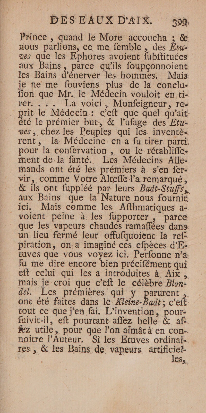 Prince , quand le More accoucha ; &amp; nous parlions, ce me femble , des Etu- aes que les Ephores avoient fubftituées aux Bains, parce qu’ils foupçonnoient les Bains d’énerver les hommes. Mais. je ne me fouviens plus de la conclu- fion que Mr. le Médecin vouloit en ti- rer. ... La voici .. Monfeigneur, re. prit le Médecin: c’eft que quel qu’ait- êté le prémier but, &amp; l’ufage des Etu- ges, chez les Peuples qui les inventè- rent, la Médecine en a fu tirer. parti pour la confervation , ou le rétablifie- ment de la fanté. Les Médecins Alle: mands ont été les prémiers à. s’en fer- vir,. comme Votre Altefle l’a remarqué, &amp; ils ont fuppléé par leurs Badt-Siuffs,. aux Bains que la Nature nous fournit ici. Mais comme les Afthmatiques a- voient peine à. les fupporter , parce. que les vapeurs chaudes ramaflées dans un_lieu fermé leur offufquoient la ref-. piration, on.a imaginé ces efpèces d’E- tuves que vous voyez ici, Perfonne n’a: fu me dire encore bien précifément qui eft celui qui les a introduites à Aix mais je croi que c’eft le célèbre Bion- del. Les prémières qui y parurent .. ant. été faites dans le Xeine-Badt; c’eft tout ce que j'en fai. L'invention, pour- fuivit-il, eft pourtant aflez belle &amp; af. fez utile, pour que l’on aïmât à en con. noitre l’Auteur. Si les Etuves ordinai-. res , &amp; les Bains de- vapeurs qi à | Pass ess.