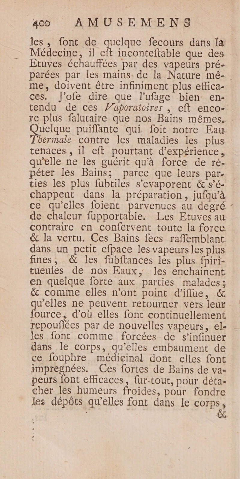 les , font de celtes fecours dans Îa Médecine, il eft inconteftable que des Etuves échauffées par des vapeurs pré- parées par les mains. de la Nature mé- me, doivent être infiniment plus effica- ces. J’ofe dire que lufage bien en- tendu de ces Z’aporatoires | eft enco- re plus falutaire que nos Bains mêmes. Quelque puiflante qui foit notre Eau Thermale contre les maladies les plus tenaces, il eft pourtant d'expérience, qu'elle ne les guérit qu'à force de ré- péter les Bains; parce que leurs par- ties les plus fubtiles s’evaporent &amp; s’é- : chappent dans la préparation, jufqu’à ce qu'elles foient parvenues au degré de chaleur fupportable. Les Etuves au contraire en confervent toute la force &amp; la vertu. Ces Bains fecs raflemblant dans un petit efpace les vapeurs les plus fines, &amp; les füubftances les plus fpiri- tueules de nos Eaux, les enchainent en quelque forte aux parties malades; &amp; comme elles n’ont point d’iflue, &amp; qu’elles ne peuvent retourner vers leur fource; d’où elles font continuellement repouflées par de nouvelles vapeurs, el- les font comme forcées de s’infinuer dans le corps, qu’elles embaument de ce fouphre médicinal dont elles font impregnées. Ces fortes de Bains de va- peurs font efficaces, fur-tout, pour déta- cher les humeurs froides, pour fondre les dépôts qu’elles font dans le corps, à &gt;
