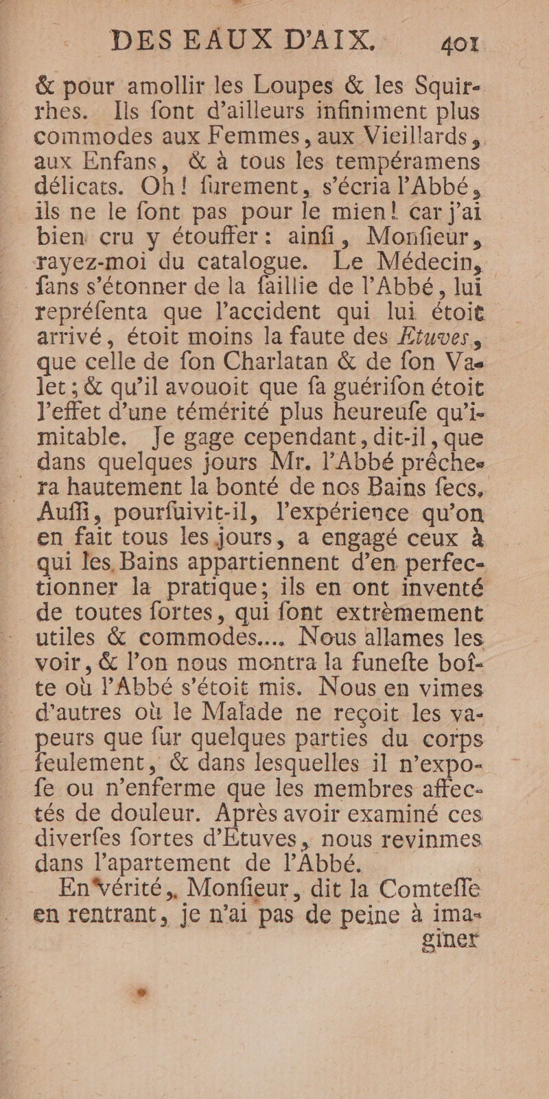 &amp; pour amollir les Loupes &amp; les Squir- rhes. Ils font d’ailleurs infiniment plus commodes aux Femmes, aux Vieillards, aux Enfans, &amp; à tous les tempéramens délicats. Oh! furement, s’écria l'Abbé, ils ne le font pas pour le mien! çar j'ai bien cru y étouffer: ainfi, Morfieur, rayez-moi du catalogue. Le Médecin, fans s’étonner de la faillie de l'Abbé, lui repréfenta que l'accident qui lui étoit arrivé, étoit moins la faute des Ætuves, que celle de fon Charlatan &amp; de fon Vas let ; &amp; qu’il avouoit que fa guérifon étoit l'effet d’une témérité plus heureufe qu’i- mitable, Je gage cependant, dit-il, que dans quelques jours Mr. l'Abbé prêches _ ra hautement la bonté de nos Bains fecs, Auf, pourfuivit-il, l'expérience qu’on en fait tous les jours, à engagé ceux à qui les, Bains appartiennent d’en perfec- tionner la pratique; ils en ont inventé de toutes fortes, qui font extrèmement utiles &amp; commodes.... Nous allames les voir, &amp; l’on nous montra la funefte bof- te où l'Abbé s’étoit mis. Nous en vimes d’autres où le Malade ne reçoit les va- peurs que fur quelques parties du corps feulement, &amp; dans lesquelles il n’expo- fe ou n’enferme que les membres affec- tés de douleur. Après avoir examiné ces diverfes fortes d’Etuves, nous revinmes dans l’aparttement de l’Abbé. Enérité,, Monfieur, dit la Comteffe en rentrant, je n’ai pas de peine à ima- giner