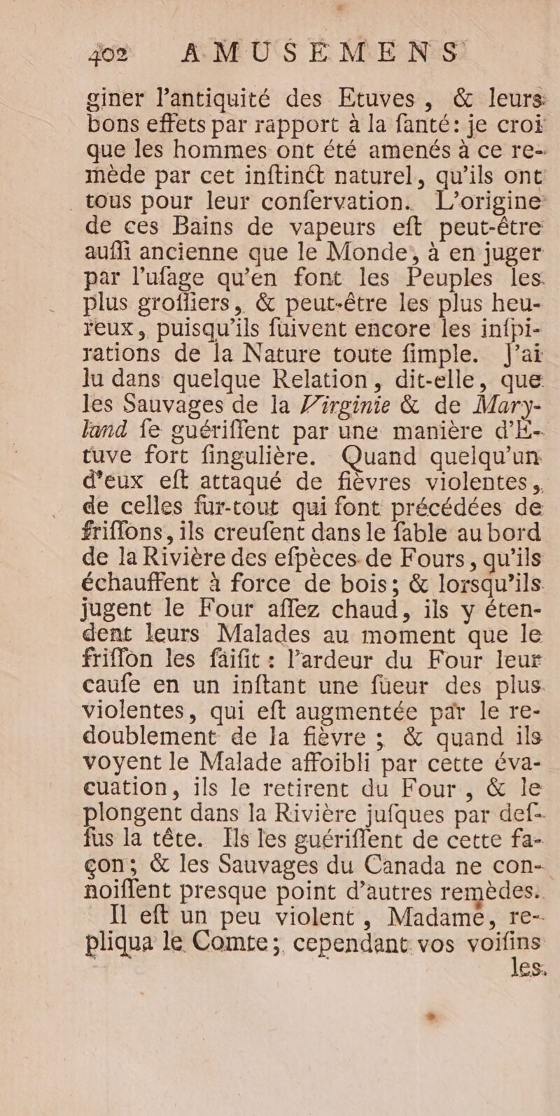 giner l'antiquité des Etuves , &amp; leurs bons effets par rapport à la fanté: je croi que les hommes ont été amenés à ce re- mède par cet inftinét naturel, qu’ils ont tous pour leur confervation. L'origine de ces Bains de vapeurs eft peut-être auffi ancienne que le Monde, à en juger par l’ufage qu’en font les Peuples les: plus grofliers, &amp; peut-être les plus heu- eux. puisqu'ils fuivent encore les in{pi- rations de la Nature toute fimple. J'ai lu dans quelque Relation, dit-elle, que les Sauvages de la J/rrginie &amp; de Mar)y- land fe guériflent par une manière d’E- tuve fort fingulière. Quand quelqu'un d'eux eft attaqué de fièvres violentes, de celles fur-tout qui font précédées de friflons, ils creufent dans le fable au bord de la Rivière des efpèces de Fours, qu’ils échauffent à force de bois; &amp; lorsqu'ils. jugent le Four affez chaud, ils y éten- dent leurs Malades au moment que le friffon les fäifit : l’ardeur du Four leur caufe en un inftant une füeur des plus. violentes, qui eft augmentée par le re- doublement de la fièvre ; &amp; quand ils voyent le Malade affoibli par cette éva- cuation, ils le retirent du Four , &amp; le plongent dans la Rivière jufques par def- fus la tête. Ils les guériflent de cette fa- çon; &amp; les Sauvages du Canada ne con- noiflent presque point d’autres remèdes. Il eft un peu violent, Madame, re-- pliqua le Comte; cependant vos dr ES.