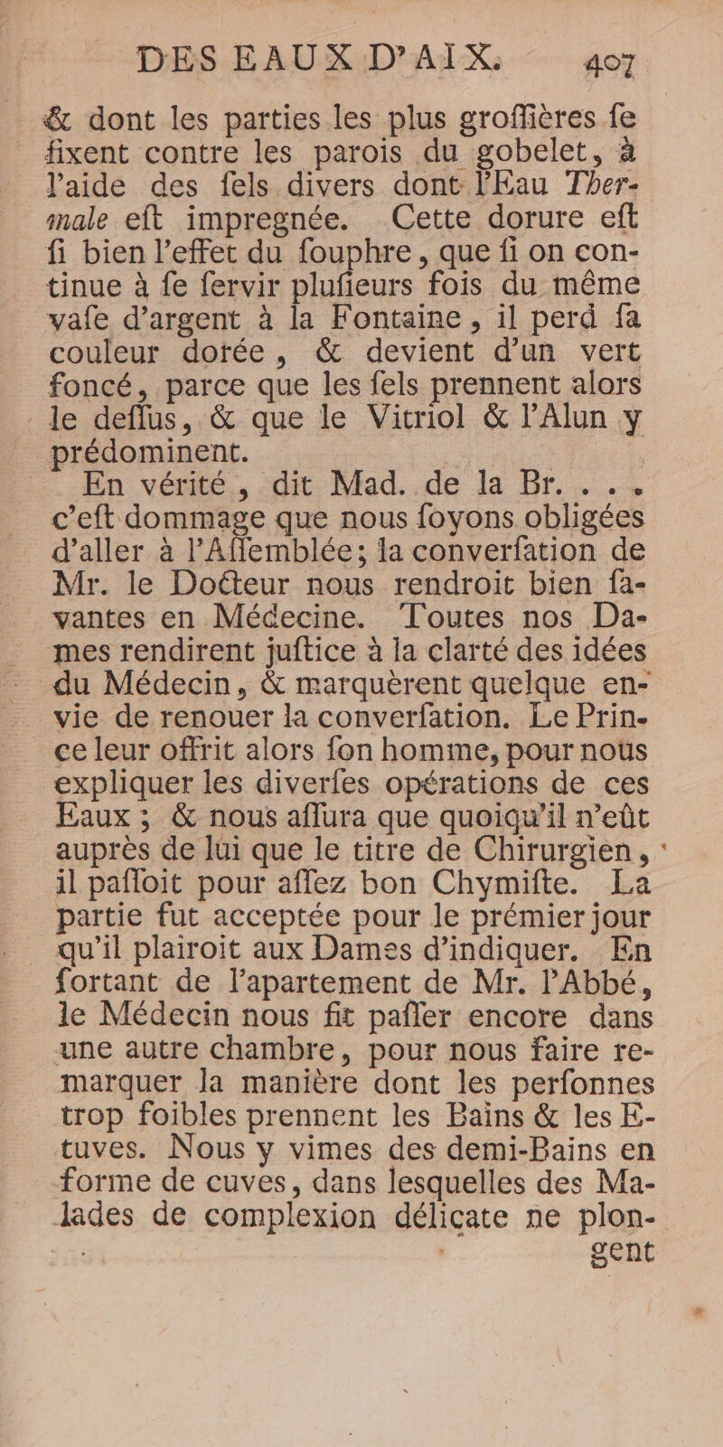 &amp; dont les parties les plus groffières fe fixent contre les parois du gobelet, à l'aide des fels divers dont l'Eau Ther- male eft impregnée. Cette dorure eft fi bien l'effet du fouphre, que fi on con- tinue à fe fervir plufieurs fois du même vafe d'argent à la Fontaine , il perd fa couleur dotée, &amp; devient d’un vert foncé, parce que les fels prennent alors le deflus, &amp; que le Vitriol &amp; lAlun y prédominent. | | En vérité., dit Mad..de la Br. ... c’eft dommage que nous foyons obligées d'aller à l’Affemblée; la converfation de Mr. le Docteur nous rendroit bien fa- vantes en Médecine. Toutes nos Da- mes rendirent juftice à la clarté des idées du Médecin, &amp; marquèrent quelque en- vie de renouer la converfation. Le Prin. ce leur offrit alors fon homme, pour nous expliquer les diverfes opérations de ces Eaux ; &amp; nous aflura que quoiqu'il n’eût auprès de lui que le titre de Chirurgien, il pafloit pour affez bon Chymifte. La partie fut acceptée pour le prémier jour qu’il plairoit aux Dames d'indiquer. En fortant de l’apartement de Mr. l'Abbé, le Médecin nous fit pañler encore dans une autre chambre, pour nous faire re- marquer la manière dont les perfonnes trop foibles prennent les Bains &amp; les E- tuves. Nous y vimes des demi-Bains en forme de cuves, dans lesquelles des Ma- lades de complexion délicate ne plon- JE | gent o