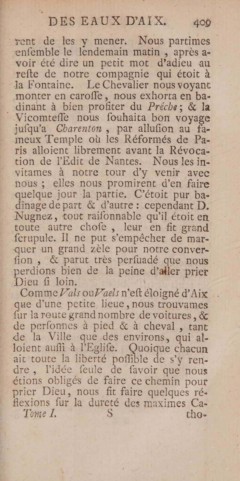 [2 DES EAUX D'AIX. 4op rent de les y mener. Nous partimes enfemble le lendemain matin ,; après a- voir été dire un petit mot d’adieu au refte de notre compagnie qui étoit à Ja Fontaine. Le Chevalier nous voyant monter en caroffe, nous exhorta en ba- . dinant à bien profiter du Préche; &amp; la Vicomtefle nous fouhaita bon voyage jufqu’a Charenton , par allufion au fa- meux Temple où les Réformés de -Pa- ris alloient hbrement avant la Révoca- tion de l’'Edit de Nantes. Nous les in- vitames à nôtre tour d'y venir avec nous ; elles nous promirent d’en faire quelque jour la partie. C’étoit pur ba- _ dinage depart &amp; d’autre : cependant D. . Nugnez, tout raifonnable qu'il étoit en toute autre chofe , leur en fit grand fcrupule. I ne put s'empêcher de mar- quer un grand zèle pour notre conver- fion , &amp; parut très perfuadé que nous perdions bien de la peine d’aller prier Dieu fi loin. Comme V’als ouPaels n’eft éloigné d’Aix . que d’une petite lieue, nous trouvames fur la reute grand nombre de voitures, &amp; de perfonnes à pied &amp; à cheval , tant de la Ville que des environs, qui al- Joient aufi à l'Eglife. Quoique chacun ait toute la liberté poflible de s’y ren- dre , lidée feule de favoir que nous étions obligés de faire ce chemin pour prier Dieu, nous fit faire quelques ré- flexions fur la dureté des maximes Ca- Tome Î, à tho-