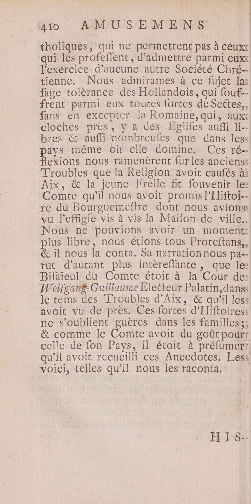 tholiques, qui ne permettent pas à ceuxt ‘qui les profeflent, d'admettre parmi euxx l'exercice. d'aucune autre Société Chré-- tienne. Nous admirames à ce fujet la: fage tolèrance des Hollandois, qui fouf.- frent parmi eux toutes fortes de Sectes, fans en excepter la Romaine, qui, auxx cloches près, y a des Epglifes auffi li-- bres &amp; aufi nombreufes que dans les: pays même où elle domine. Ces ré-- flexions nous ramenèrent fur les ancienss Troubles que la Religion avoit caufés à: Aix, &amp; la jeune Frelle fit fouvenir le: Comte qu'il nous avoit promis l’Hiftoi-- re du Bourguemeftre dont nous avionss. vu l’effigie vis à vis la Mäïlon de ville. Nous ne pouvions avoir un momentt| plus libre, nous étions tous Proteftans,, &amp; il nous la conta. Sa narration nous pa--! rut d'autant plus intèreflante , que le:! Bifaieul du Comte étoit à la Cour de: Wolfgant. Guillaume Electeur Palatin,danss le tems des Troubles d'Aix, &amp; qu'il less avoit vu de près. Ces fortes d'Hiftoires: ne s’oublient guères dans les familles; &amp; comme le Comte avoit du goût pourt celle de fon Pays, il étoit à préfumerr. qu’il avoit recueilli ces Anecdotes. Less voici, telles qu’il nous les raconta. HIS-