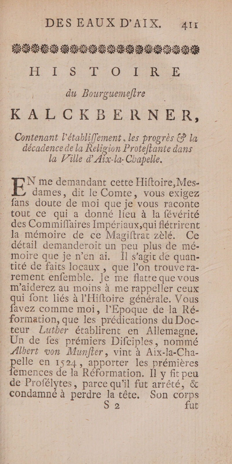 DES EAUX D'AÎX. &amp;rx PR RE DUR DANS 06 AR 0 NE 20 eee PE LS EM ON IR | du Bourguemefire KALCKBERNER, Contenant l'établiffement . les progrès € la décadence de la Religion Proteflante dans la Ville d’Aix-la- Chapelle. | E* me demandant cette Hiftoire,Mes- | dames, dit le Comte, vous exigez . fans doute de moi que je vous raconte tout ce qui a donné lieu à la févérité des Commiflaires Impériaux,qui flétrirent - la mémoire de ce Magiftrat zèlé. Ce détail demanderoiït un peu plus de mé- moire que je n’en ai. Îl s’agit de quan- tité de faits locaux , que l’on trouve ra- rement enfemble. Je me flatte que vous m'aiderez au moins à me rappeller ceux qui font liés à l’Hiftoire générale. Vous favez comme moi, l’Epoque de la Ré- formation, que les prédications du Doc- teur Luther établirent en Allemagne. Un de fes prémiers Difciples, nommé Albert von Munfter, vint à Aïx-la-Cha- pelle en 1524, apporter les prémières lemences de la Réformation. Il y fit peu de Profélytes, parce qu'il fut arrêté, &amp; condamné à perdre la tête. Son corps | S 2 fut