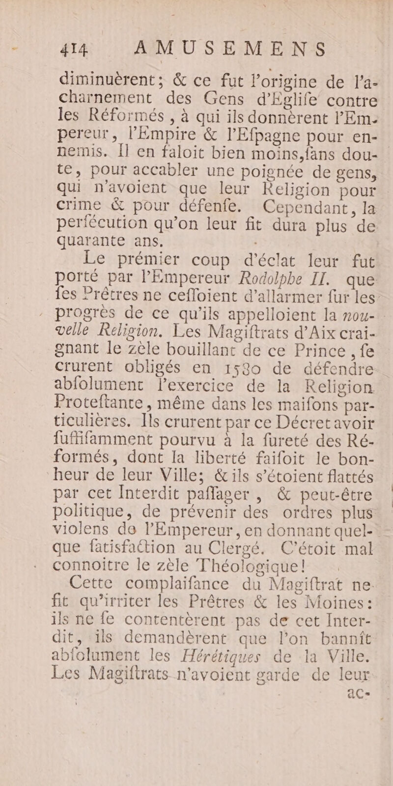 diminuèrent; &amp; ce fut l’origine de l'a- charnement des Gens d’Eglife contre les Réformés , à qui ils donnèrent l'Em. pereur, l’Empire &amp; l’Efpagne pour en- nemis. Îl en faloit bien moins,fans dou- te, pour accabler une poignée de gens, qui navoient que leur Religion pour crime &amp; pour défenfe. Cependant, la perfécution qu’on leur fit dura plus de quarante ans. Le prémier coup d'éclat leur fut porté par l'Empereur Rodolphe II. que fes Prêtres ne cefloient d’allarmer fur les: progrès de ce qu’ils appelloient la nou- velle Religion. Les Magiftrats d'Aix crai- gnant le zèle bouillant de ce Prince , fe crurent obligés en 1580 de défendre: abfolument lexercice de la Religion Proteftantce, même dans les maifons par- ticulières. Ils crurent par ce Décretavoir fufifamment pourvu à la fureté des Ré- formés, dont la liberté faifoit le bon- heur de leur Ville; &amp;ils s’étoient flattés par cet Interdit pañlager , &amp; peut-être politique, de prévenir des ordres plus violens de l'Empereur , en donnant quel- que fatisfattion au Clergé. C'’étoit mal connoitre le zèle Théologique! Cette complaifance du Magiftrat ne. fit qu’irriter les Prêtres &amp; les Moines: ils ne fe contentèrent pas de cet Inter- dit, ils demandèrent que lon bannit abfolument les Hérétiques de la Ville. Les Magiftrats n'avoient garde de leur | AC=
