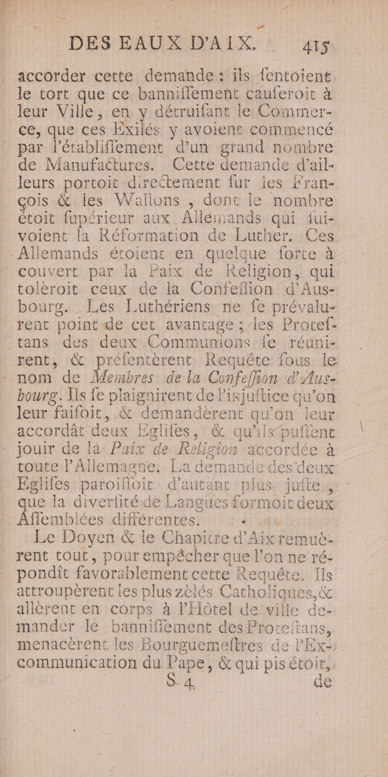 FF! : ' L' À à 1072 DES EAUX D'AIX. 4rs accorder cette demande: ils fentoient le tort que ce banniflement cauferoit à ce, que ces Exilés y avoient commencé . par létabliffement d’un grand nombre de Manufactures. Cette demande d’ail- çois &amp; les Wallons ,; dont le nombre étoit fupérieur aux Alléinands qui dui- voient la Réformation de Luther. Ces Allemands étoienr en quelque forte à couvert par la Paix de Religion, qui tolèroit ceux de la Confefion d'Aus- bourg. [Les Luthériens ne fe prévalu- rent, &amp; préfentèrent Requête fous le: nom de Membres de la Confefhion d'Aus- bourg. Lis fe plaignirent de Pisjuftice qu’on leur faifoit, .&amp; demandèrent qu’on leur accordât deux Eglifes, &amp; qu'ilspufent jouir de là: Paix de. Religion ‘accordée à toute l’Allemagne, La demande des deux Le Doyen &amp; le Chapitre d'Aix remuë- rent tout, pour empêcher que l’on ne ré- A 4 L A pondit favorablement cette Requête, Ils allèrent en corps à l'Hôtel de ville de- mander Île banniflement des Proteftans.. menacérent les Bourguemeftres de l'Ex: communication du Pape, &amp; qui pisétoit,, S. 4 de