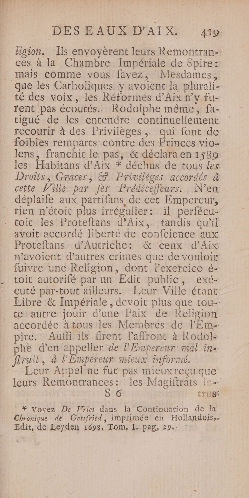 ligion. Ils envoyèrent leurs Remontran-: ces à la Chambre Impériale de Spire: mais comme vous favez, Mesdames, té des voix, les Réformés d'Aix n’y fu- rent pas écoutés. Rodolphe même, fa- tigué de les entendre continuellement recourir à des Privilèges, qui font de foibles remparts contre des Princes vio- lens, franchit le pas, &amp; déclara en 1589 cette Ville par fes Prédéceffeurs. N’en déplaife aux partifans de cet Empereur, tien n’étoit plus irrégulier: il perfécu- toit les Proteftans d'Aix, tandis qu’il avoit: accordé liberté de confcience aux Proteftans d'Autriche: &amp; ceux d'Aix n'avoient d’autres crimes que de vouloir fuivre uné Religion, dont Pexercice é- toit autorifé par un Edit public, exé- cuté par-tout ailleurs. Leur Ville étant: Libre &amp; Impériale , devoit plus que tou-- te autre jouir d'une Paix de kKeligion accordée à tous les Membres de lEme- pire. Auffi ils. firent l'affront à Rodol- he d'en appeller de l'Empereur mal inc ftruit, à l'Empereur mieux informé. leurs Remontrances: les Magiftrats in-- S 6 tu *# Voyez De Vries dans la Continuation de Ia Chronique de Gotifritd, impiimée en Hollandoiss. Edit, de Leyden 1698, Tom, [.-pag, 29.