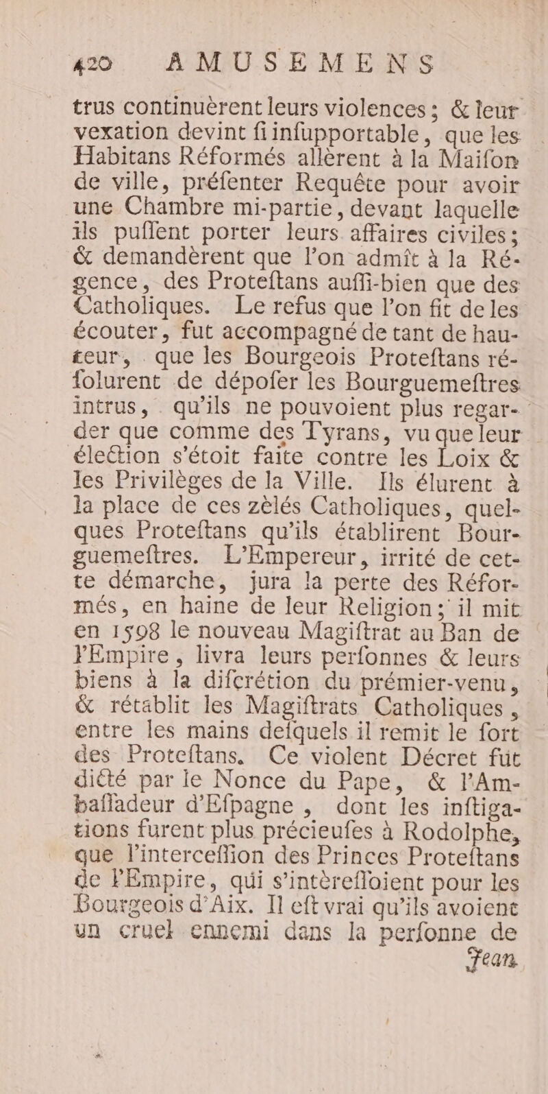 trus continuèrent leurs violences; &amp; leur vexation devint fiinfupportable, que les Habitans Réformés allèrent à la Maifon de ville, préfenter Requête pour avoir une Chambre mi-partie, devant laquelle ils puflent porter leurs affaires civiles; &amp; demandèrent que l’on admît à la Ré- gence, des Proteltans aufli-bien que des Catholiques. Le refus que l’on fit de les écouter, fut accompagné de tant de hau- teur, que les Bourgeois Proteftans ré- folurent de dépofer les Bourguemettres intrus, qu'ils ne pouvoient plus regar- der que comme des T'yrans, vu queleur éleétion s'étoit faite contre les Loix &amp; les Privilèges de la Ville. Ils élurent à la place de ces zèlés Catholiques, quel- ques Proteltans qu’ils établirent Bour- guemeftres. L’Empereur, irrité de cet- te démarche, jura la perte des Réfor- més, en haine de leur Religion; il mit en 1598 le nouveau Magiftrat au Ban de YEmpire, livra leurs perfonnes &amp; leurs biens à la difcrétion du prémier-venu, &amp; rétablit les Magiftrats Catholiques, entre les mains defquels il remit le fort des Proteftans, Ce violent Décret fut dicté par le Nonce du Pape, &amp; l’Am- bafladeur d’'Efpagne , dont les inftiga- tions furent plus précieufes à Rodolphe, que l'interceffion des Princes Proteftans de PEmpire, qui s’intèrefloient pour les Bourgeois d'Aix. Il eft vrai qu’ils avoient un cruel ennemi dans Ja ie de ean