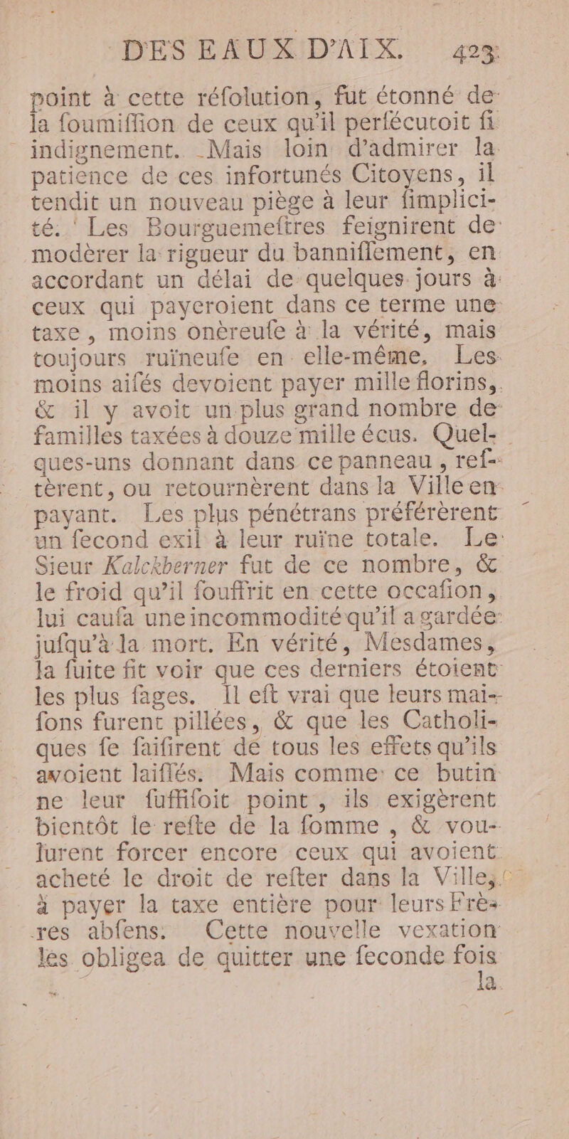 point à cette réfolution, fut étonné de: la foumiflion de ceux qu'il perlécutoit fi indignement. Mais loin d'admirer la patience de ces infortunés Citoyens, il tendit un nouveau piège à leur fimplici- té. ‘ Les Bourguemeftres feignirent de: modèrer la rigueur du banniflement, en accordant un délai de quelques. jours à: ceux qui payeroient dans Ce terme une: taxe , moins onéreule à la vérité, mais toujours ruïneufe en elle-même, Les: moins aifés devoient payer mille florins,. &amp; il y avoit un plus grand nombre de- familles taxées à douze mille écus. Quel: ques-uns donnant dans ce panneau , ref- tèrent, ou retournèrent dans la Villeen: payant. Les plus pénétrans préférèrent un fecond exil à leur ruïne totale. Le: Sieur Kalckberner fut de ce nombre, &amp; le froid qu’il fouffrit en cette occafion, lui caufa une incommodité qu'il a gardée jufqu’à la mort. En vérité, Mesdames, la fuite fit voir que ces derniers étoient les plus fages. Il eft vrai que leurs mai- fons furent pillées, &amp; que les Catholi- ques fe faifirent dé tous les effets qu’ils avoient laiflés. Mais comme: ce butin ne leur fuffifoit point , ils exigèrent bientôt le refte de la fomme , &amp; vou- lurent forcer encore ceux qui avoient acheté le droit de refter dans la Villeic à payer la taxe entière pour leurs Frez res abfens. Cette nouvelle vexation: les obligea de quitter une feconde cu à. _