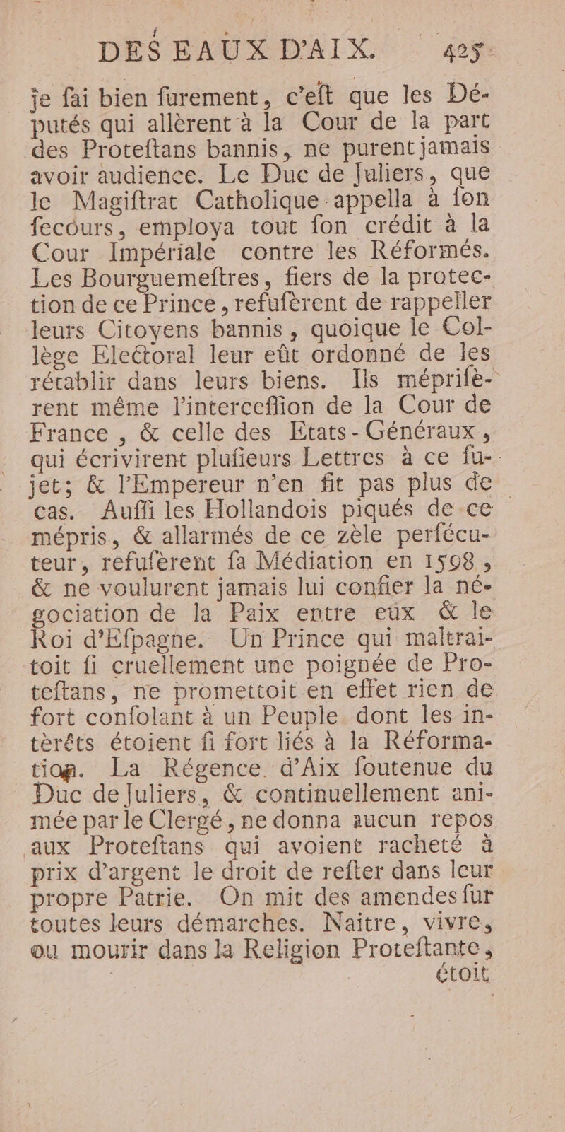 je fai bien furement, c’elt que les Dé- putés qui allèrent à la Cour de la part des Proteftans bannis, ne purent jamais avoir audience. Le Duc de Juliers, que le Magiftrat Catholique appella à fon fecours, employa tout fon crédit à la Cour Impériale contre les Réformés. Les Bourguemeftres, fiers de la pratec- tion de ce Prince, refufèrent de rappeller leurs Citoyens bannis, quoique le Col- lège Electoral leur eût ordonné de les récablir dans leurs biens. Ils méprife- rent même l'interceffion de la Cour de France , &amp; celle des Etats- Généraux, qui écrivirent plufeurs Lettres à ce fu- jet; &amp; l'Empereur n'en fit pas plus de cas. Auffi les Hollandoiïis piqués de ce mépris, &amp; allarmés de ce zèle perfécu- teur, refufèrent fa Médiation en 1598, &amp; ne voulurent jamais lui confier la né- gociation de la Paix entre eux &amp; Île Roi d'Efpagne. Un Prince qui maltrai- toit fi cruellement une poignée de Pro- teftans, ne promettoit en effet rien de fort confolant à un Peuple dont les in- térêts étoient fi fort liés à la Réforma- tiop. La Régence d'Aix foutenue du Duc de Juliers, &amp; continuellement ani- mée par le Clergé, ne donna aucun repos aux Proteftans qui avoient racheté à prix d'argent le droit de refter dans leur propre Patrie. On mit des amendesfur toutes leurs démarches. Naïître, vivre, ou mourir dans la Religion Proteftante, | étoit