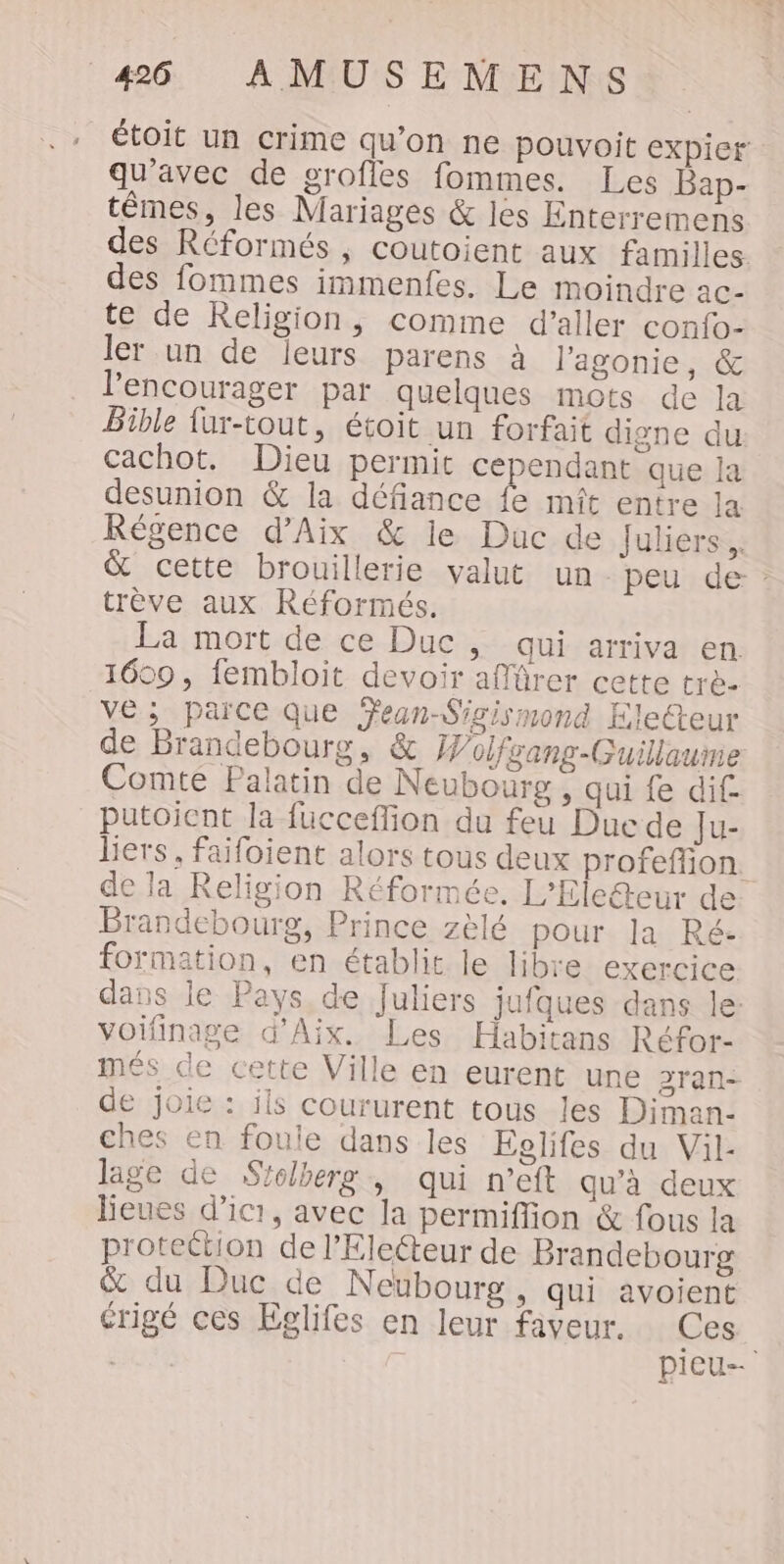 . étoit un crime qu’on ne pouvoit expier qu'avec de groffes fommes. Les Bap- têmes, les Mariages &amp; les Enterremens des Réformés , coutoient aux familles. des fommes immenfes. Le moindre ac- te de Religion, comme d'aller confo- ler un de leurs parens à l'agonie, &amp; lPencourager par quelques mots de la Bible fur-tout, étoit un forfait digne du cachot. Dieu permit cependant que la desunion &amp; la défiance fe mît entre la Régence d'Aix &amp; le Duc de fuliers. cette brouillerie valut un peu de : trève aux Réformés. La mort de ce Duc, qui arriva en 1609, iembloit devoir affürer cette trè- ve; parce que Ÿean-Sigismond Electeur de Brandebourg, &amp; Wolfgang-Guillaume Comte Palatin de Neubourg, qui fe di putoicnt la fücceflion du feu Duc de Ju- lers, faifoient alors tous deux profeffion. de la Religion Réformée. L’Eleéteur de Brandebourg, Prince zèlé pour la Ré: formation, en établit le libre exercice dans le Pays de Juliers jufques dans le: voifinage d'Aix. Les Habitans Réfor- més de cette Ville en eurent une 3ran- de joie : ils coururent tous les Diman- ches en foule dans les Eolifes du Vil- lage de Sfolberg , qui n’eft qu’à deux lieues d'ici, avec la permiflion &amp; fous la protection de l’Electeur de Brandebourg &amp; du Duc de Neubourg, qui avoient érigé ces Eglifes en leur faveur. Ces. | pieu--