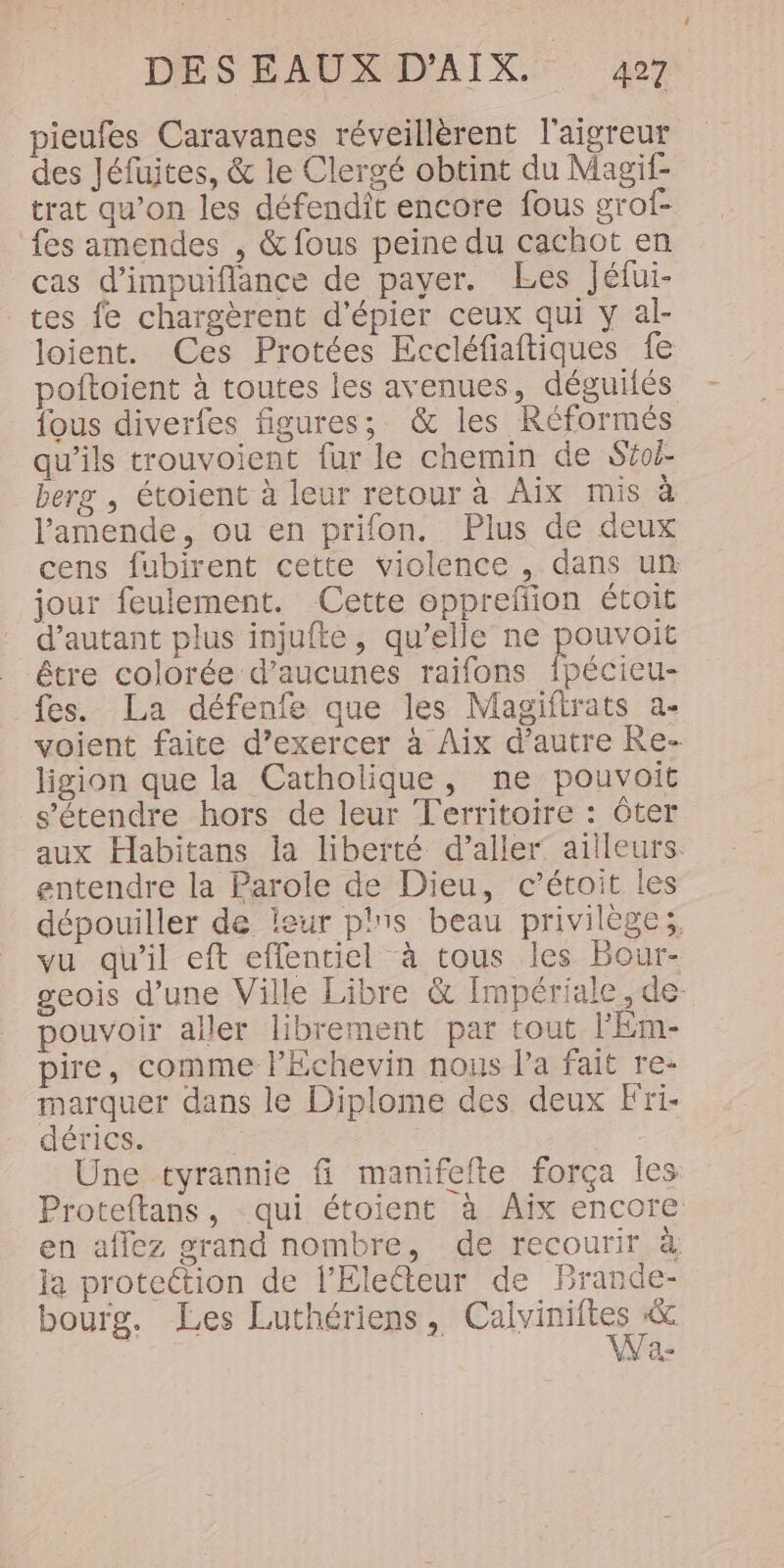 pieufes Caravanes réveillèrent l'aigreur des Jéfuites, &amp; le Clergé obtint du Magif- trat qu’on les défendît encore fous grof- fes amendes , &amp; fous peine du cachot en cas d’impuiflance de payer. Les Jéfui- tes fe chargèrent d’épier ceux qui y al- loient. Ces Protées Eccléfiaftiques fe poftoient à toutes les avenues, déguilés {ous diverfes figures; &amp; les Réformés qu’ils trouvoient fur le chemin de Stoj- berg , étoient à leur retour à Aix mis à l'amende, ou en prifon. Plus de deux cens fubirent cette violence , dans un jour feulement. Cette oppreffion étoit d'autant plus injufte, qu’elle ne pouvoit être colorée d’aucunes raifons {pécieu- fes. La défenfe que les Magiftrats a- voient faite d’exercer à Aix d’autre Re- ligion que la Catholique, ne pouvoit s'étendre hors de leur Territoire : Ôter aux Habitans la liberté d’aller ailleurs. entendre la Parole de Dieu, c’étoit les dépouiller de leur plis beau privilège; vu qu'il eft effenciel à tous les Bour- geois d’une Ville Libre &amp; Impériale, de- pouvoir aller librement par tout lEm- pire, comme l'Echevin nous la fait re- marquer dans le Diplome des deux Fri. dérics. ; Une tyrannie fi manifelte força les Proteftans, qui étoient à Aïx encore en affez grand nombre, de recourir à la protection de l’'Electeur de Brande- bourg. Les Luthériens, ne Na-
