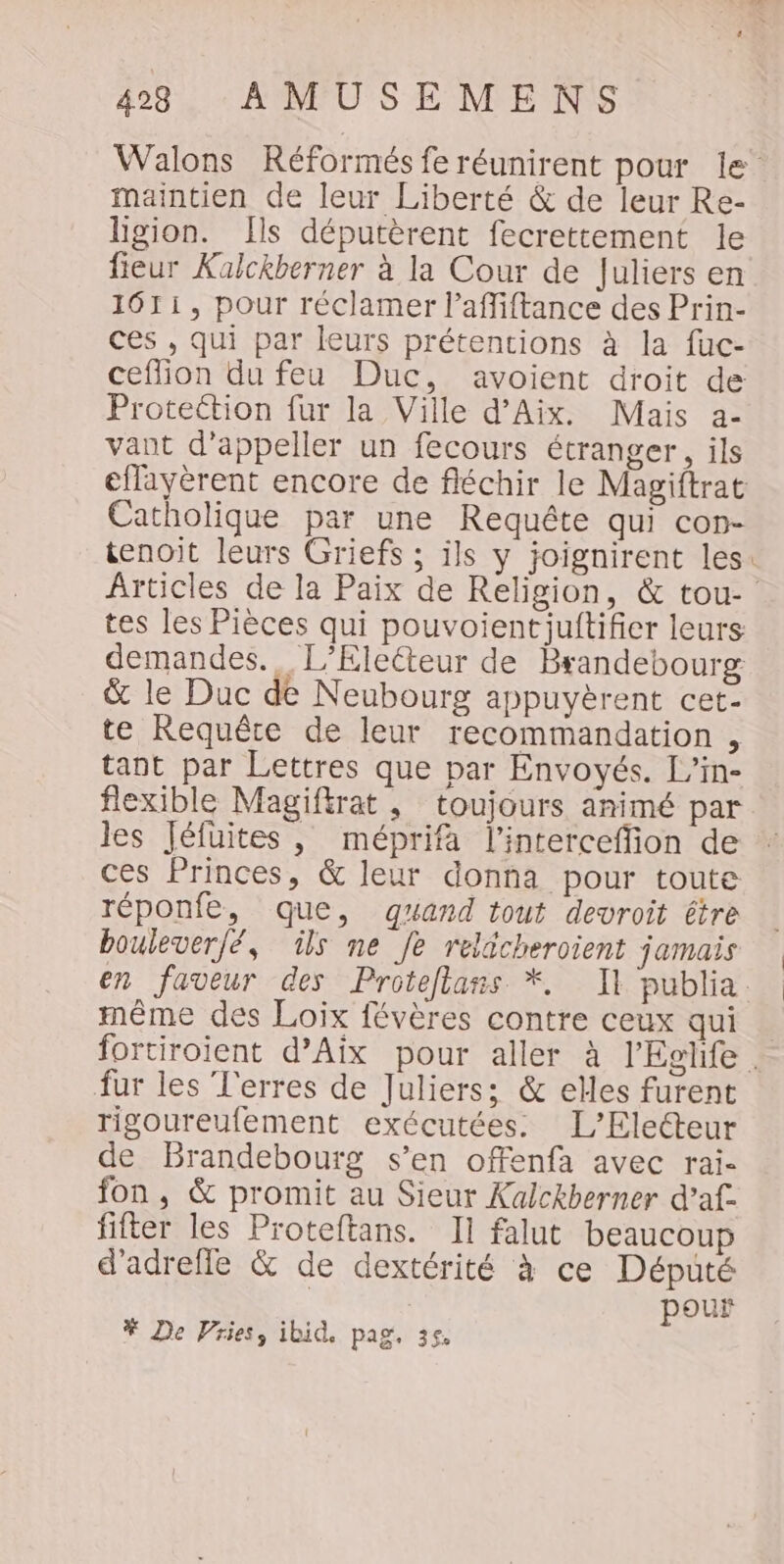 Walons Réformés fe réunirent pour le maintien de leur Liberté &amp; de leur Re- Hgion. Ils députèrent fecrettement le fieur Kalckberner à la Cour de Juliers en 1611, pour réclamer l’affiftance des Prin- ces , qui par leurs prétentions à la fuc- ceflion du feu Duc, avoient droit de Protection fur la Ville d'Aix. Mais a- vant d’appeller un fecours étranger, ils eflayèrent encore de fléchir le Magiftrat Catholique par une Requête qui con- tenoit leurs Griefs ; ils y joignirent les: Articles de la Paix de Religion, &amp; tou- tes les Pièces qui pouvoientiuftifier leurs demandes. L’Eleéteur de Brandebourg &amp; le Duc de Neubourg appuyèrent cet- te Requête de leur recommandation , tant par Lettres que par Envoyés. L’in- flexible Magiftrat , toujours animé par les Jéfuites, méprifa l’interceffion de ces Princes, &amp; leur donna pour toute réponfe, que, quand tout devroit être boulever/é, ils ne Je reldcheroient jamais en faveur des Proteflans *. Il publia. même des Loix févères contre ceux qui fortiroient d'Aix pour aller à l’Eglife . fur les l'erres de Juliers: &amp; elles furent rigoureufement exécutées. L’Eletteur de Brandebourg s’en offenfa avec rai- fon, &amp; promit au Sieur Kalckberner d’af. fifter les Proteftans. Il falut beaucoup d’adrefle &amp; de dextérité à ce Député | | pour