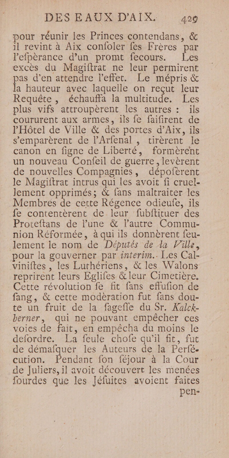 pour réunir les Princes contendans, &amp; il revint à Aix confoler fes Frères par l'efpèrance d’un promt fecours. Les excès du Magiftrat ne leur permirent pas d’en attendre l'effet. Le mépris &amp; la hauteur avec laquelle on reçut leur Requête, échauffa la multitude. Les plus vifs attroupèrent les autres : ils coururent aux armes. ils fe faifirent de l'Hôtel de Ville &amp; des portes d’Aix, ils s’emparèrent de l’Arfenal , tirèrent le canon en figne de Liberté, formèrent un nouveau Confeil de guerre, levèrent de nouvelles Compagnies, dépofèrent le Magiftrac intrus qui les avoit fi cruel- lement opprimés; &amp; fans maltraiter les Membres de cette Régence odieufe, ils fe contentèrent de leur fubftituer des Proteftans de l’une &amp; l’autre Commu- nion Réformée, à qui ils donnèrent feu- lement le nom de Députés de la Ville, pour la gouverner par interim.. Les Cal- viniftes , les Lurthériens, &amp; les Walons reprirent leurs Eglifes &amp; leur Cimetière. - Cette révolution fe fit fans effufion de fang, &amp; cette modèration fut fans dou- te un fruit de la fagefle du Sr. Kaick- berner, qui ne pouvant empêcher ces voies de fait, en empécha du moins le defordre. La feule chofe qu'il fit, fut de démafquer les Auteurs de la Perfé. cution. Dennis fon féjour à la Cour de Juliers, il avoit découvert les menées fourdes que les Jéfuites avoient faites pen-