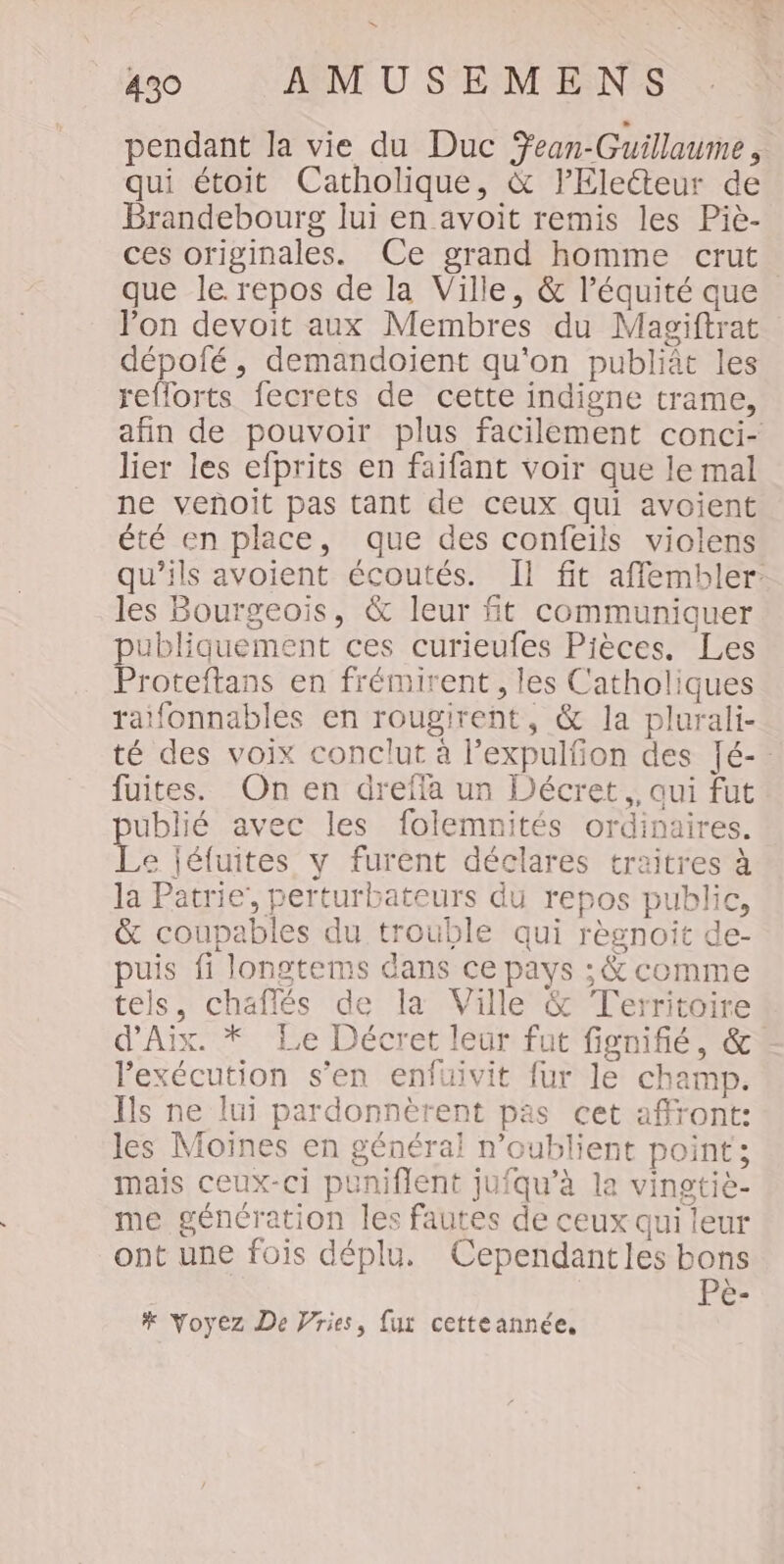 » 49 AMUSEMENS pendant la vie du Duc Ÿean-Guillaume, qui étoit Catholique, &amp; lEleéteur de Brandebourg lui en avoit remis les Piè- ces originales. Ce grand homme crut que le repos de la Ville, &amp; l'équité que lon devoit aux Membres du Magiftrat dépofé, demandoient qu'on publiât les reflorts fecrets de cette indigne trame, afin de pouvoir plus facilement conci- lier les efprits en faifant voir que le mal ne venoit pas tant de ceux qui avoient été en place, que des confeils violens qu’ils avoient écoutés. Il fit affembler: les Bourgeois, &amp; leur ft communiquer ubliquement ces curieufes Pièces. Les Proteftans en frémirent, les Catholiques ratfonnables en rougirent, &amp; la plurali- té des voix conclut à l’expulfon des Jé-. fuites. On en dreffa un Décret, aui fut ublié avec les folemnités ordinaires. Le Jéfuites y furent déclares traitres à la Patrie’, perturbateurs du repos public, &amp; coupables du trouble qui règnoit de- puis fi longtems dans ce pays ; &amp; comme tels, chaflés de la Ville &amp; Territoire d'Aix. * Le Décret leur fut fignifié, &amp;. l'exécution s’en enfuivit fur le champ. ls ne lui pardonnèrent pas cet affront: les Moines en général n’oublient point ; mais ceux-ci puniflent jufqu’à la vingtiè- me génération les fautes de ceux qui leur ont une fois déplu. Cependantles bons Pe- # Voyez De Vries, fur cetteannée,