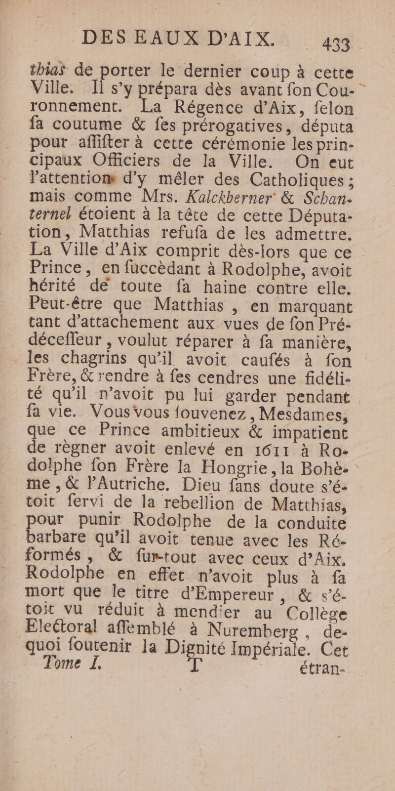 DES AUD IX A 4 thias de porter le dernier coup à cette Ville. Il s’y prépara dès avant fon Cou- ronnement. La Régence d’Aix, felon fa coutume &amp; fes prérogatives, députa pour affifter à cette cérémonie les prin- cipaux Officiers de la Ville. On eut l'attentiom d'y méler des Catholiques ; mais comme Mrs. Kalckberner &amp; Schan. ternel étoient à la tête de cette Députa- tion, Matthias refufa de les admettre. La Ville d'Aix comprit dès-lors que ce : Prince, en fuccèdant à Rodolphe, avoit hérité dé toute fa haine contre elle. Peut-être que Matthias , en marquant tant d’attachement aux vues de fon Pré- décefleur , voulut réparer à fa manière, les chagrins qu’il avoit caufés à fon Frère, &amp; rendre à fes cendres une fidéli- té qu'il n’avoit pu lui garder pendant fa vie. Vous vous fouvenez , Mesdames, que ce Prince ambitieux &amp; impatient de règner avoit enlevé en 1611 à Ro- dolphe fon Frère la Hongrie, la Bohè- : me , &amp; l'Autriche. Dieu fans doute s’é- toit fervi de la rebellion de Matthias, ar punir Rodolphe de la conduite arbare qu’il avoit tenue avec les Ré- formés , &amp; fumtout avec ceux d’Aix. Rodolphe en effet n’avoit plus à fa mort que le titre d'Empereur, &amp; s’é- toit vu réduit à mendier au Collège Eleétoral affémblé à Nuremberg , de- quoi foutenir la Dignité Impériale. Cet Tome I. à étran-