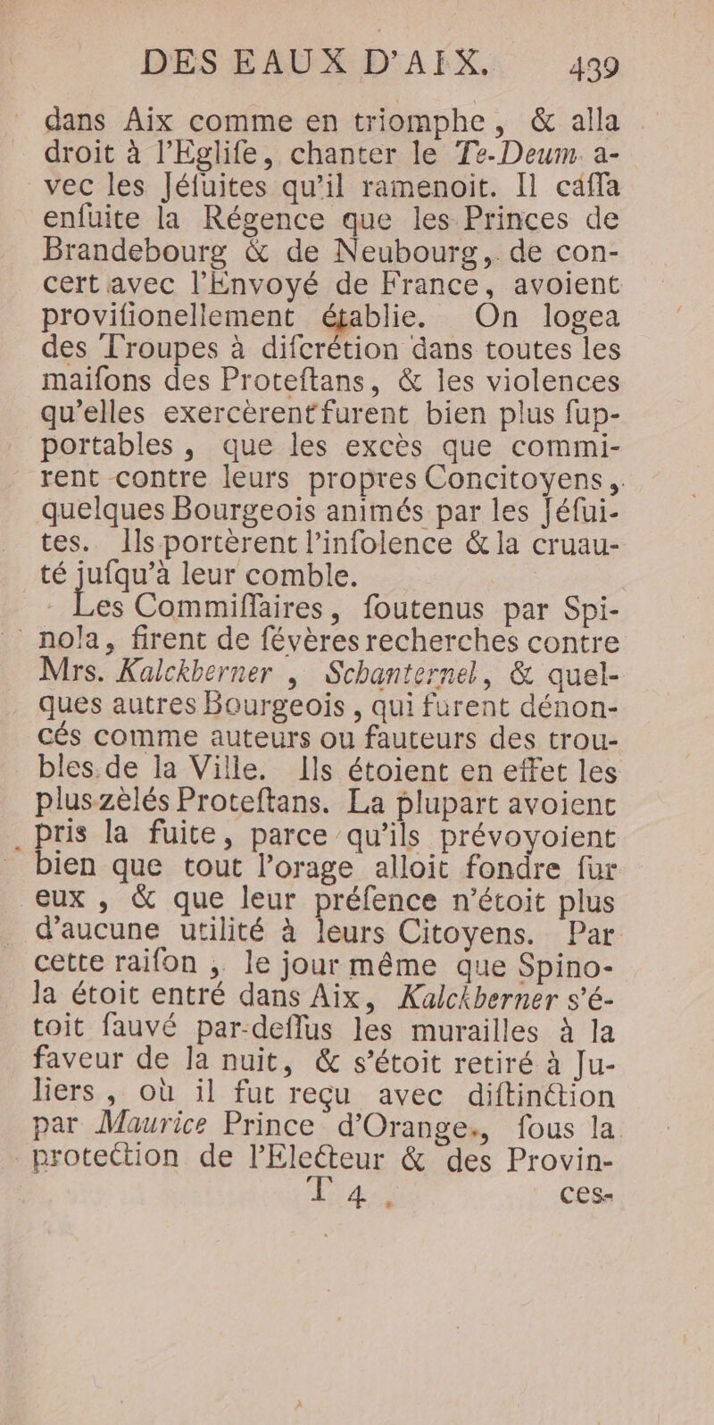 dans Aix comme en triomphe, &amp; alla droit à l’Eglife, chanter le Te-Deum. a- vec les Jéfuites qu’il ramenoit. [1 caffa enfuite la Régence que les Princes de Brandebourg &amp; de Neubourg,. de con- cert avec l’Envoyé de France, avoient provifionellement établie. On logea des Troupes à difcrétion dans toutes les maifons des Proteftans, &amp; les violences qu’elles exercèrent furent bien plus fup- portables , que les excès que commi- rent contre leurs propres Concitoyens,. quelques Bourgeois animés par les Jéfui- tes. Ils portèrent l’infolence &amp; la cruau- té jufqu’à leur comble. es Commiflaires, foutenus par Spi- _nola, firent de févères recherches contre Mrs. Kalckberner | Schanternel, &amp; quel- ques autres Bourgeois , qui furent dénon- cés comme auteurs ou fauteurs des trou- bles.de la Ville. Ils étoient en effet les pluszèlés Proteftans. La plupart avoient pris la fuite, parce qu’ils prévoyoient bien que tout l’orage alloit fondre fur eux , &amp; que leur préfence n'étoit plus d'aucune utilité à leurs Citoyens. Par cette raifon ;. le jour même que Spino- Ja étoit entré dans Aix, Kualckberner s’é- toit fauvé par-deflus les murailles à la faveur de Ja nuit, &amp; s’étoit retiré à Ju- liers , où il fur reçu avec diftinttion par Maurice Prince d'Orange, fous la protection de lEleteur &amp; des Provin- a ces-