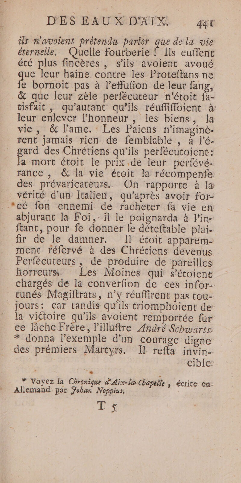 üs navoient prétendu parler que de la vie éternelle. Quelle fourberie ! Ils euffent été plus fincères , s'ils avoient avoué que leur haine contre les Proteftans ne fe bornoit pas à l’effufion de leur fang, &amp; que leur zèle perfécuteur n’étoit fa- tisfait , qu'autant qu’ils réuflifloient à: leur enlever l'honneur , les biens, la vie, &amp; l’ame. Les Paiens n’imagine- rent jamais rien. de femblable , à lé- gard des Chrétiens qu’ils perfécutoient: Ja mort étoit le prix.de leur perfévé- rance , &amp; la vie étoit la récompenfe des prévaricateurs. On rapporte à la vérité d’un Italien, qu'après avoir for- _*eé fon ennemi de racheter fa vie en abjurant la Foï,- il le poignarda à Pin- ftant, pour fe donner le déteftable plai- fir de le damner. Il étoit apparem- ment féfervé à des Chrétiens devenus Perfécuteurs, de produire de pareilles horreurs. Les Moines qui s’étoient chargés de la converfion de ces infor tunés Magiftrats, n’y réuffirent pas tou- jours: car tandis qu'ils triomphoient de la victoire qu’ils avoient remportée fur ce lâche Frère, l’illuftre André Schwarts: * donna l'exemple d’un courage digne des prémiers Martyrs. Il refta invin- cible: * Voyez la Chronique d'Aix-la Chapelle | écrite. ca: Allemand por Fohan Noppius. ES