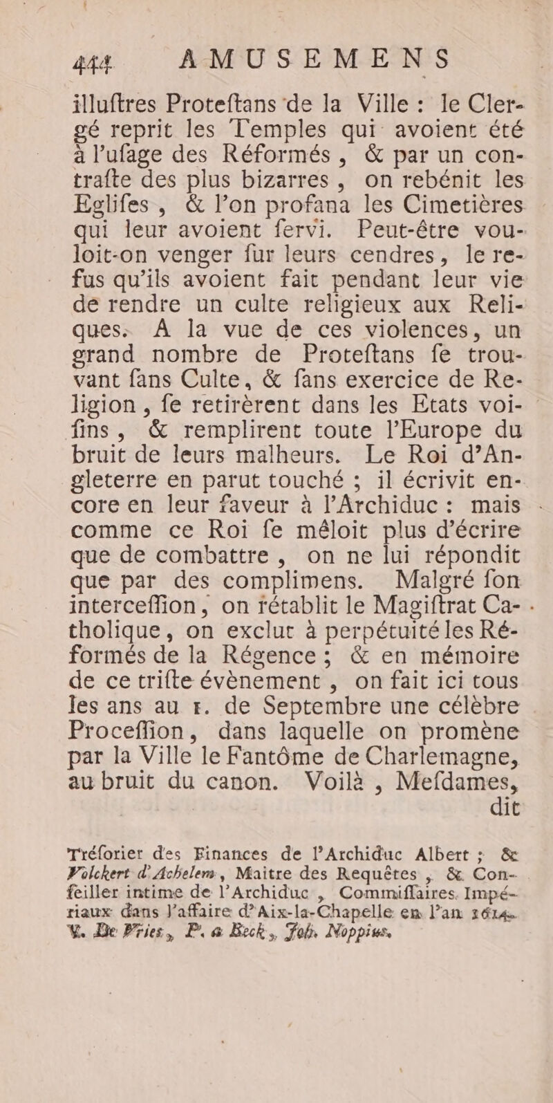 illuftres Proteftans de la Ville : le Cler- gé reprit les Temples qui avoient été à l’ufage des Réformés , &amp; par un con- trafte des plus bizarres, on rebénit les Eglifes , &amp; l’on profana les Cimetières qui leur avoient fervi. Peut-être vou- loit-on venger fur leurs cendres, le re- fus qu’ils avoient fait pendant leur vie de rendre un culte religieux aux Reli- ques: À la vue de ces violences, un grand nombre de Proteftans fe trou- vant fans Culte, &amp; fans exercice de Re- ligion , fe retirèrent dans les Etats voi- fins , &amp; remplirent toute l’Europe du bruit de leurs malheurs. Le Roi d’An- gleterre en parut touché ; il écrivit en- core en leur faveur à l’Archiduc : mais comme ce Roi fe méloit plus d'écrire que de combattre , on ne lui répondit que par des complimens. Malgré fon interceflion, on fétablit le Magiftrat Ca- . tholique, on exclut à perpétuité les Ré- formés de la Régence ; &amp; en mémoire de cetrifte évènement , on fait ici tous les ans au r. de Septembre une célèbre Proceffion, dans laquelle on promène par la Ville le Fantôme de Charlemagne, au bruit du canon. Voilà , Mefdames, dit Tréforier des Finances de l’Archiduc Albert : &amp; Vülckert d'Achelem, Maitre des Requêtes , &amp; Con- feiller intime de l’Archiduc , Commiflaires. Impé- riaux dans l'affaire d’Aix-la-Chapelle en l’an 2614 V. Be Pries, Pa Beck, Fo, Noppius,