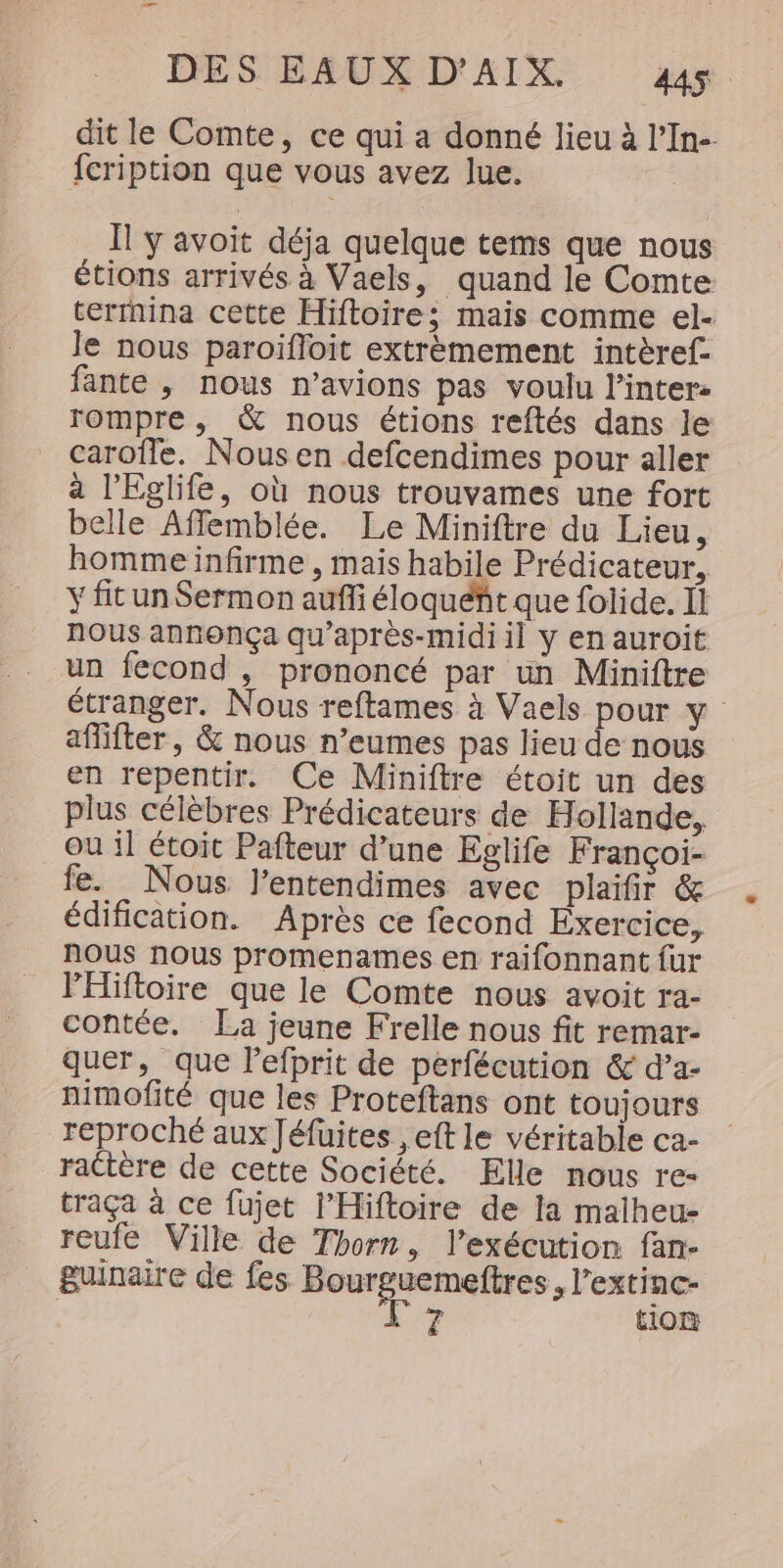 dit le Comte, ce qui a donné lieu à l’In- fcription que vous avez lue. | Il y avoit déja quelque tems que nous étions arrivés à Vaels, quand le Comte terrnina cette Hiftoire; mais comme el- le nous paroifloit extrèmement intèref- fante , nous n’avions pas voulu l’inter- rompre , &amp; nous étions reftés dans le carofle. Nous en defcendimes pour aller a l’Eglife, où nous trouvames une fort belle Affemblée. Le Miniftre du Lieu, homme infirme , mais habile Prédicateur, Y fit un Sermon auffi éloquéht que folide. Il nous annonça qu’après-midi il y en auroit un fecond , prononcé par un Miniftre étranger. Nous reftames à Vaels pour y affifter, &amp; nous n’eumes pas lieu de nous en repentir. Ce Miniftre étoit un des plus célèbres Prédicateurs de Hollande, ou il étoit Pafteur d’une Eglife Françoi- fe. Nous l’entendimes avec plaifir &amp; édification. Après ce fecond Exercice, NOUS nous promenames en raifonnant fur PHiftoire que le Comte nous avoit ra- contée. La jeune Frelle nous fit remar- quer, que l’efprit de perfécution &amp; d’a- nimofité que les Proteftans ont toujours reproché aux Jéfuites ,eft le véritable ca- rattère de cette Société. Elle nous re- traça à ce fujet l’Hiftoire de la malheu- reufe Ville de Thorn, l'exécution fan- guinaire de fes pi cn «l’extinc- Le tion