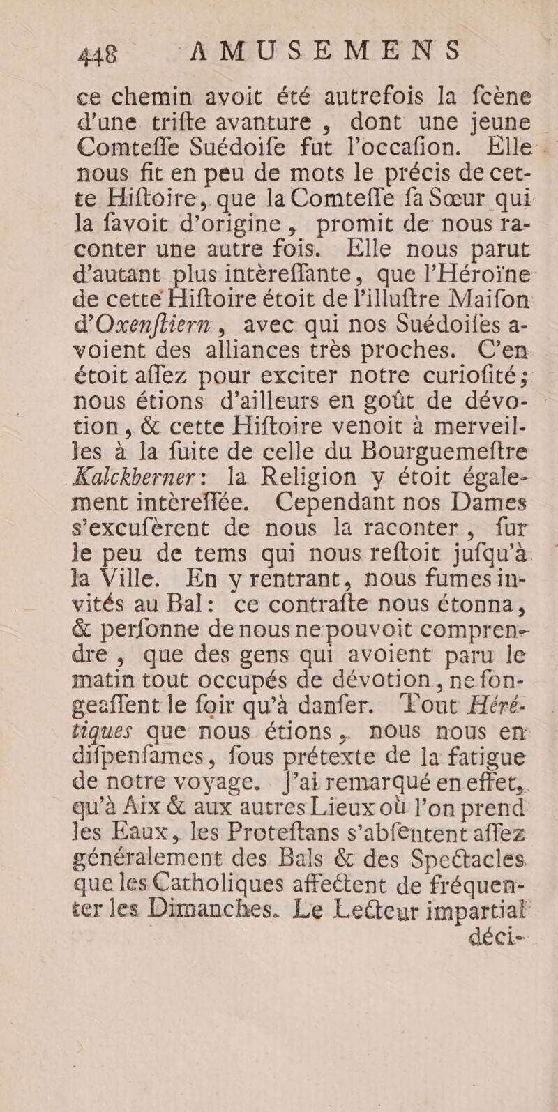 ce chemin avoit été autrefois la fcène d'une trifte avanture , dont une jeune Comtefle Suédoife fut l’occafon. Elle. nous fit en peu de mots le précis de cet- te Hiftoire, que la Comteffe fa Sœur qui. la favoit d’origine, promit de nous ra- conter une autre fois. Elle nous parut d'autant plus intèreffante, que l'Héroïne de cette Hiftoire étoit de l’illuftre Maifon d'Oxenfiiern, avec qui nos Suédoifes a- voient des alliances très proches. C’en étoit affez pour exciter notre curiofité; nous étions d’ailleurs en goût de dévo- tion, &amp; cette Hiftoire venoit à merveil- les à la fuite de celle du Bourguemeftre Kalckberner: la Religion y étoit égale- ment intèreflée. Cependant nos Dames s’excuférent de nous la raconter, fur le peu de tems qui nous reftoit jufqu’à. la Ville. En y rentrant, nous fumesin- vités au Bal: ce contrafte nous étonna, &amp; perfonne de nous nepouvoit compren- dre , que des gens qui avoient paru le matin tout occupés de dévotion, ne fon- geaflent le foir qu’à danfer. Tout Héré- tiques que nous étions . nOUS nous en difpenfames, fous prétexte de la fatigue de notre voyage. J’ai remarqué enefñftet.. qu’à Aix &amp; aux autres Lieux où l’on prend les Eaux, les Proteftans s’abfentent affez généralement des Bals &amp; des Spectacles que les Catholiques affeétent de fréquen- ter les Dimanches. Le Lecteur impartial déci-