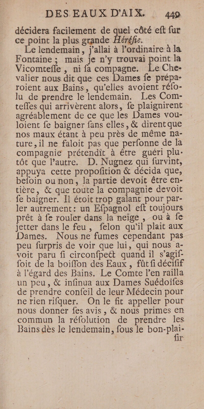 décidera facilement de quel côté eft fur ce point la plus grande Héré/e. Le lendemain, j’allai à l’ordinaire à la Fontaine ; mais je n’y trouvai point la Vicomtefle , ni fa compagne. Le Che- valier nous dit que ces Dames fe prépa- roient aux Bains, qu’elles avoient réfo- lu de prendre le lendemain. Les Com- tefles qui arrivèrent alors, fe plaignirent agréablement de ce que les Dames vou- loient fe baigner fans elles, &amp; dirent que nos maux étant à peu près de même na- ture, il ne faloit pas que perfonne de la compagnie prétendit à être guéri plu- tôt que l’autre. D. Nugnez qui furvint, appuya cette propofition &amp; décida que, befoin ou non, la partie devoit être en- tière, &amp; que toute la compagnie devoit . fe baigner. Il étoit trop galant pour par- ler autrement: un Efpagnol eft toujours prêt à fe rouler dans la neige, ou à fe jetter dans le feu, felon qu'il plait aux Dames. Nous ne fumes cependant pas peu furpris de voir que lui, qui nous a- voit paru fi circonfpett quand il s’agif- foit de la boiffon des Eaux, fût fi décifif à l'égard des Bains. Le Comte l’en railla un peu, &amp; infinua aux Dames Suédoifes de prendre confeil de leur Médecin pour ne rien rifquer. On le fit appeller pour nous donner fes avis, &amp; nous primes en commun la réfolution de prendre les Bains dès le lendemain, fous le en BE