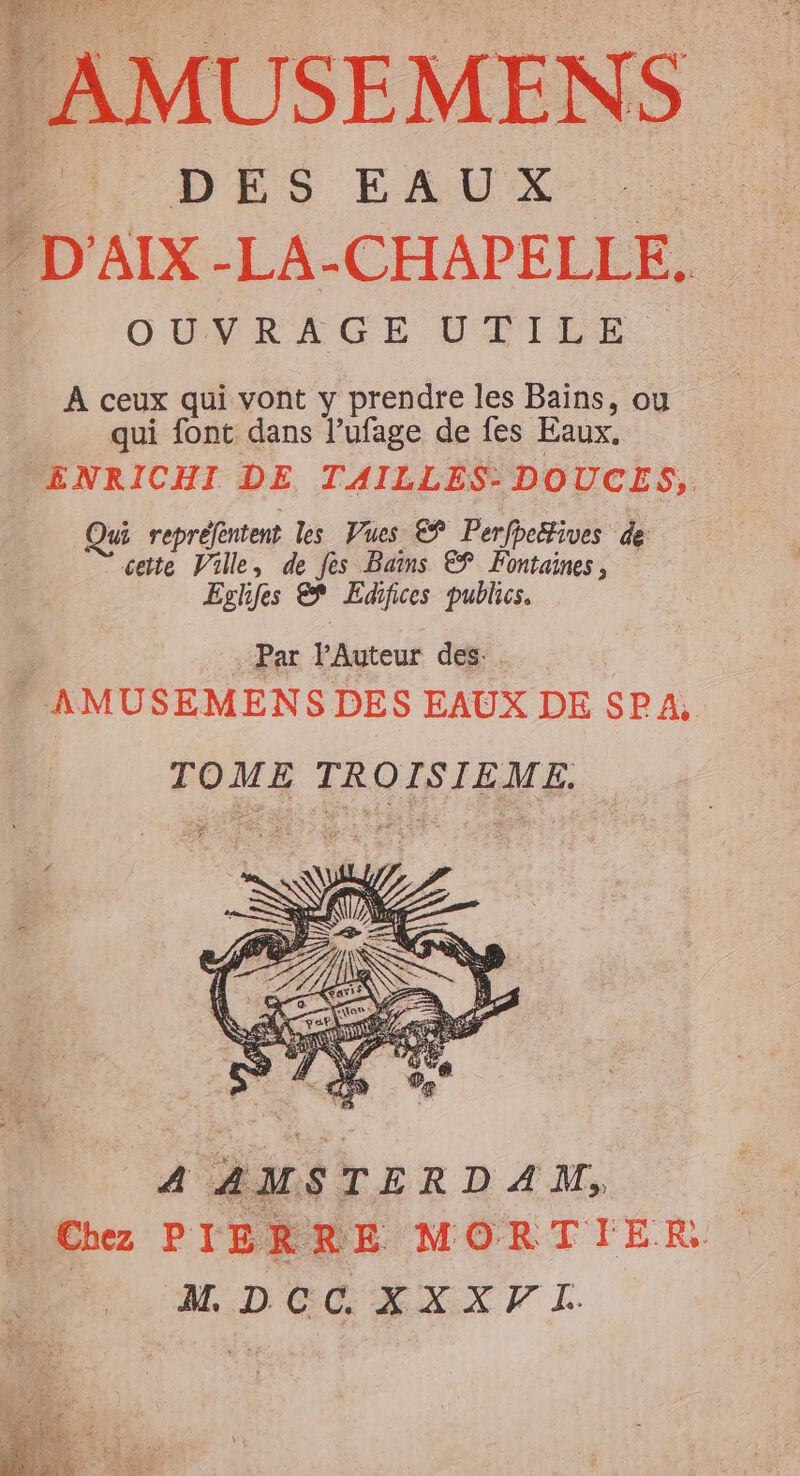 AMUSEMENS PU DÉS EAUX - D'AIX -LA-CHAPELLE. OUVRAGE UTILE À ceux qui vont y prendre les Bains, ou qui font dans l’ufage de fes Eaux. ENRICHI DE TAILLES- DOUCES,. Qui repréfentent les Vues €$ Perfpe“ives de cette Ville, de fes Bains € Fontaines, Eglfes € Edifices publics. | : Par l’Auteur des. - AMUSEMENS DES EAUX DE SPA, TOME TROISIÈME. 4 AMSTERDAM, Chez PIERRE MORTIER DOS RXXT TI.