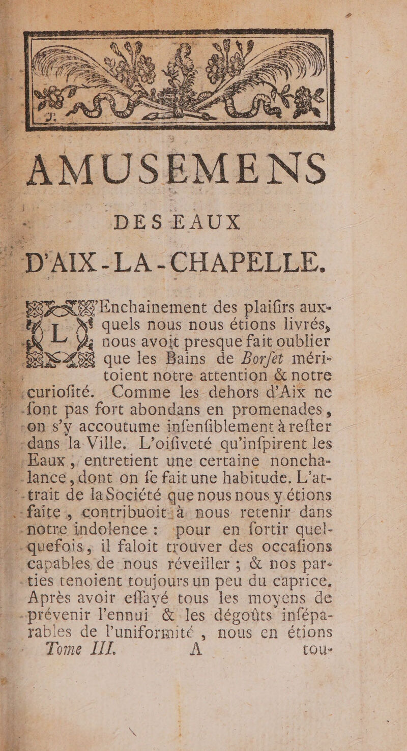 IMUSEMENS DE S EAUX AIX - LA-CHAPELLE. RS Énchalnii ont des aux“ L X$ quels nous nous étions livrés, 4 Y; nous avoit presque fait oublier EN AX que les Bains de Bor/et méri- # toient notre attention &amp; notre çuriofité. Comme les dehors d'Aix ne {ont pas fort abondans en promenades, “on s’y accoutume infenfiblement àrefter dans la Ville, L’oifiveté qu’infpirent les aux , entretient une certaine noncha- ance, dont on fe fait une habitude, L’at- trait de laSocicté que nous nous y étions faite, contribuoitià nous retenir dans notre indolence : ‘pour en fortir quel- … quefois, il faloit trouver des occafions Li __ it de nous réveiller ; &amp; nos par- -ties tenoïent toujours un peu du caprice, pare avoir eflayé tous les moyens de “prévenir l'ennui &amp; les dégoûts infépa- rables de luniformité , nous en étions