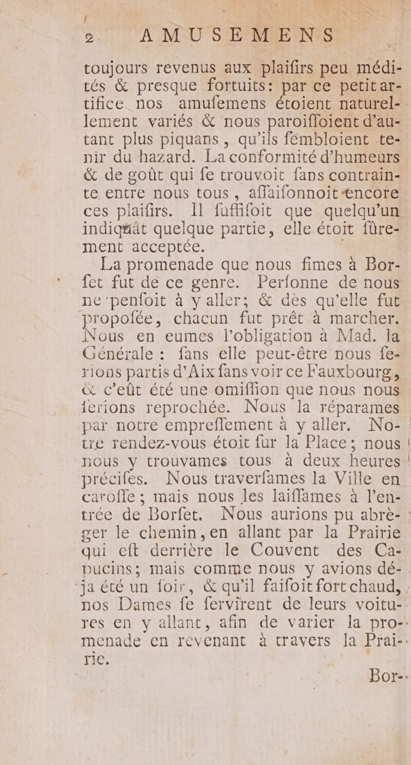 EN: KE ! x &gt;. AMUBSEMENS ” 7, A * A toujours revenus aux plaifirs peu médi- tés &amp; presque fortuits: par ce petitar- lement variés &amp; nous paroifloient d’au- tant plus piquans, qu'ils fémbloient te- pir du hazard. La conformité d’humeurs &amp; de goût qui fe trouvoit fans contrain- te entre nous tous, affaifonnoitÆncore ces plaifirs. Il fuffifoit que quelqu'un indiq#at quelque partie, elle étoit fûre- ment acceptée. La promenade que nous fimes à Bor- fet fut de ce genre. Perfonne de nous ne ‘penfoit à y aller; &amp; dès qu’elle fut propolée, chacun fut prêt à marcher. Nous en eumes l'obligation à Mad. la Générale : fans elle peut-être nous fe- rions partis d'Aix fans voir ce Fauxbourg, € c’eût été une omiffion que nous nous! ierions reprochée. Nous la réparames tre rendez-vous étoit fur la Place; nous nous y trouvames tous à deux heures précifes. Nous traverfames la Viile en caroffe ; mais nous les laiffames à l’en- ger le chemin, en allant par la Prairie qui eft derrière le Couvent des Ca- | rie,