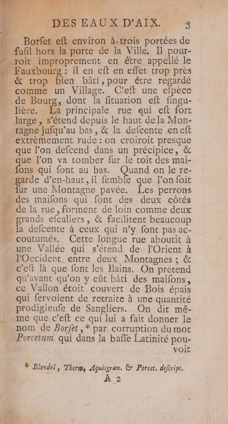 ft environ à. trois portées de Lors la porte de la Ville, Il pour- _improprement en être appellé le . Fauxbourg : il en eft en effet trop près &amp; trop bien bâti,pour être regardé comme un Village. C’eft une efpèce de Bourg, dont la fituation eft fingu- …. lière. Æa principale rue qui eft fort _ large, s'étend depuis le haut dela Mon- _ tagne jufqu’au bas, &amp; la defcente en eft extrèmement rude : On croiroit presque que l’on defcend dans un précipice, &amp; que l’on va tomber fur le toit des mai- - {ons qui font au bas. Quand on le re- garde d’en-haut, il femble que l’on foit fur une Montagne pavée. Les perrons … des maïlons qui font des deux côtés … de la rue,formenc de loin comme deux … grands efcaliers, &amp; facilitent beaucoup la defcente à ceux qui n’y font pas ac- coutumés. Cette longue rue aboutit à une Vallée qui s'étend de l'Orient à c’eft là que font les Bains. On prétend qu'avant qu'on y eût bâti des maiïfons, ce Vallon étoit couvert de Bois épais prodigieufe de Sangliers. On dit mé- me que c’eft ce qui lui a fait donner le nom de Borfet ,* par corruption du mot Porcerum qui dans la bañle Latinité pou- tt voit * Blondel; Thermes Aquisgran. ©? Porcer, defcripr, Q C1