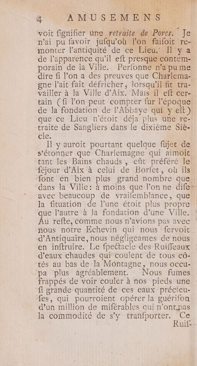 SRE SE re SR 72 g A MUS EM ENS voit fignifier une retraite de Porcs. Je n'ai pu favoir jufqu'où l’on faifoit re- monter l'antiquité de ce Lieu: Il y a de l'apparence qu’il eft presque contem- porain de la Ville. Perfonne n'apume dire fi l’on a des preuves que Charlema- gne l'ait fait défricher, lorsqu'il fit tra- vailler à la Ville d'Aix. Mais il eft cer- tain (fi l’on peut compter fur l’époque de la fondation de l'Abbaye qui y eft) que ce Lieu n'étoit déja plus une re- traite de Sangliers dans le dixième Siè- Il y auroit pourtant quelque fujet de s'étonner que Charlemagne qui aimoOit tant les Bains chauds , eût préféré le! féjour d’Aïx à celui de Borfet, où ils font en bien plus grand nombre que. dans la Ville: à moins que l’onne dife” avec beaucoup de vraifemblance, que la fituation de l’une étoit plus propre que l’autre à la fondation d’une Ville. | Âu refte, comme nous n'avions pas avec | nous notre Echevin qui nous fervoit d’Antiquaire, nous négligeames de nous en inftruire. Le fpettacie des Ruiffeaux d'eaux chaudes qui coulent de tous cô- tés au bas de la Montagne, nous occu- pa plus agréablement. Nous fumes frappés de voir couler à nos pieds une fi grande quantité de ces eaux précieu- fes, qui pourroient opérer la guérifon d’un million de miférables qui n’ont.pas la commodité de s’y PART | uit. SR
