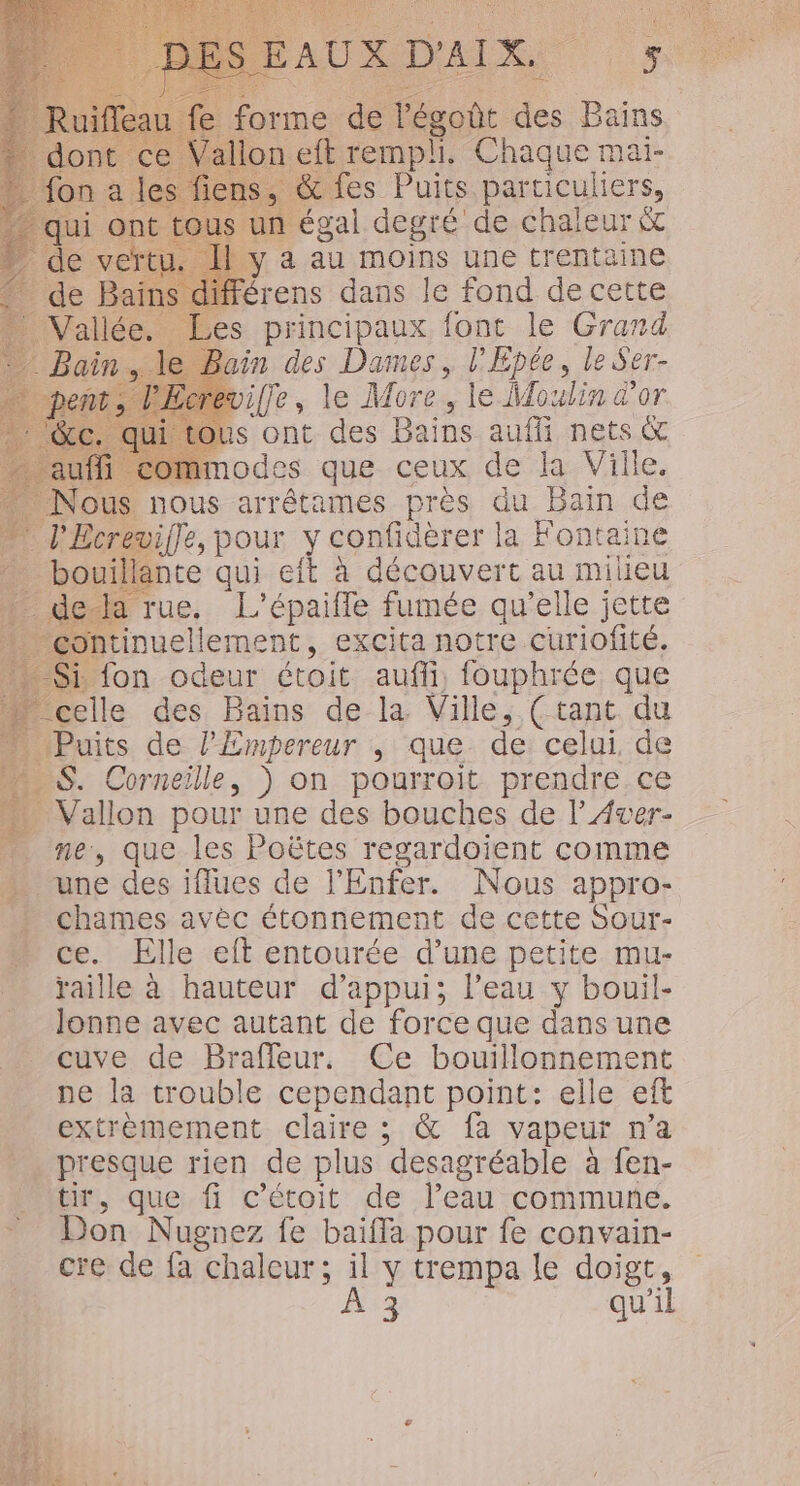 FAO DR | 70 forme de lPégoût des Bains. on ph, Chaque mai- fes Puits. particuliers, n égal degré de chaleur&amp; 4 au moins une trentaine rens dans Je fond de cette Les principaux font le Grand - Bain des Dames, l'Epée, le Ser- wiffe, le More, le Moulin d'or jus ont des Bains aufli nets &amp; commodes que ceux de la Ville. nous arrêtames près du Bain de wiffe, pour y confidèrer la Fontaine nte qui eft à découvert au milieu rue, L’épaiffe fumée qu’elle jette inuellement, excita notre curiofité. fon odeur étoit auffñi, fouphrée que elle des Bains de la Ville, (tant du uits de l'Empereur , que de celui, de S. Corneille, ) on pourroit prendre.ce Vallon pour une des bouches de l’Aver- ne, que les Poëtes regardoient comme une des iflues de l'Enfer. Nous appro- + chames avèc étonnement de cette Sour- ce. Elle eft entourée d’une petite mu- raille à hauteur d’appui; l’eau y bouil- Jonne avec autant de force que dans une cuve de Braffleur, Ce bouillonnement ne la trouble cependant point: elle eft _ extremement claire; &amp; fa vapeur n’a - presque rien de plus desagréable à fen- tir, que fi c'étoit de l’eau commune. Don Nugnez fe baifla pour fe convain- cre de fa chaleur; il y trempa le doigt,