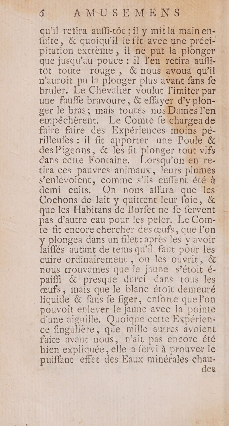 qu’il retira auffi-tôt ; il y mitla mainen- fuite, &amp; quoiqu'il le fit avec une préci- pitation extrème , il ne put la plonger que jusqu'au pouce : il l'en retira auñli- tôt touté rouge , &amp; nous avoua qu'il n’auroit pu la plonger plus avant fans fe bruler. Le Chevalier voulut limiter par une faufle bravoure, &amp; effayer d’y plon- ger le bras; mais toutes nosDames l'en empéchèrent. Le Comte fe chargea de faire faire des Expériences moins pé- rilleufes : il fit apporter une Poule &amp; des Pigeons, &amp; les fit plonger tout vifs : dans cette Fontaine. Lorsqu'on en re- tira ces pauvres animaux, leurs plumes s’enlevoient, comme s'ils euflent été à demi cuits On nous aflura qe les Cochons de lait y quittent leur foie, &amp; que les Habitans de Borfet ne fe fervent pas d'autre eau pour les peler. Le Com-: te fit encore chercher des œufs, que l’on y plongea dans un filet: après les y avoir laiflés autant de tems qu’il faut pour les cuire ordinairement , on les ouvrit, &amp; nous trouvames que le jaune s’étoit é- paifli &amp; presque durci dans tous les œufs, mais que le blanc étoit demeuré liquide &amp; fans fe figer, enforte que l’on pouvoit enlever le jaune avec la pointe d’une aiguille. Quoique cette Expérien- ce fingulière, que mille autres avoient faite avant nous, n'ait pas encore été bien expliquée , elle a fervi à prouver le puiffant effet des Eaux minérales Fe des