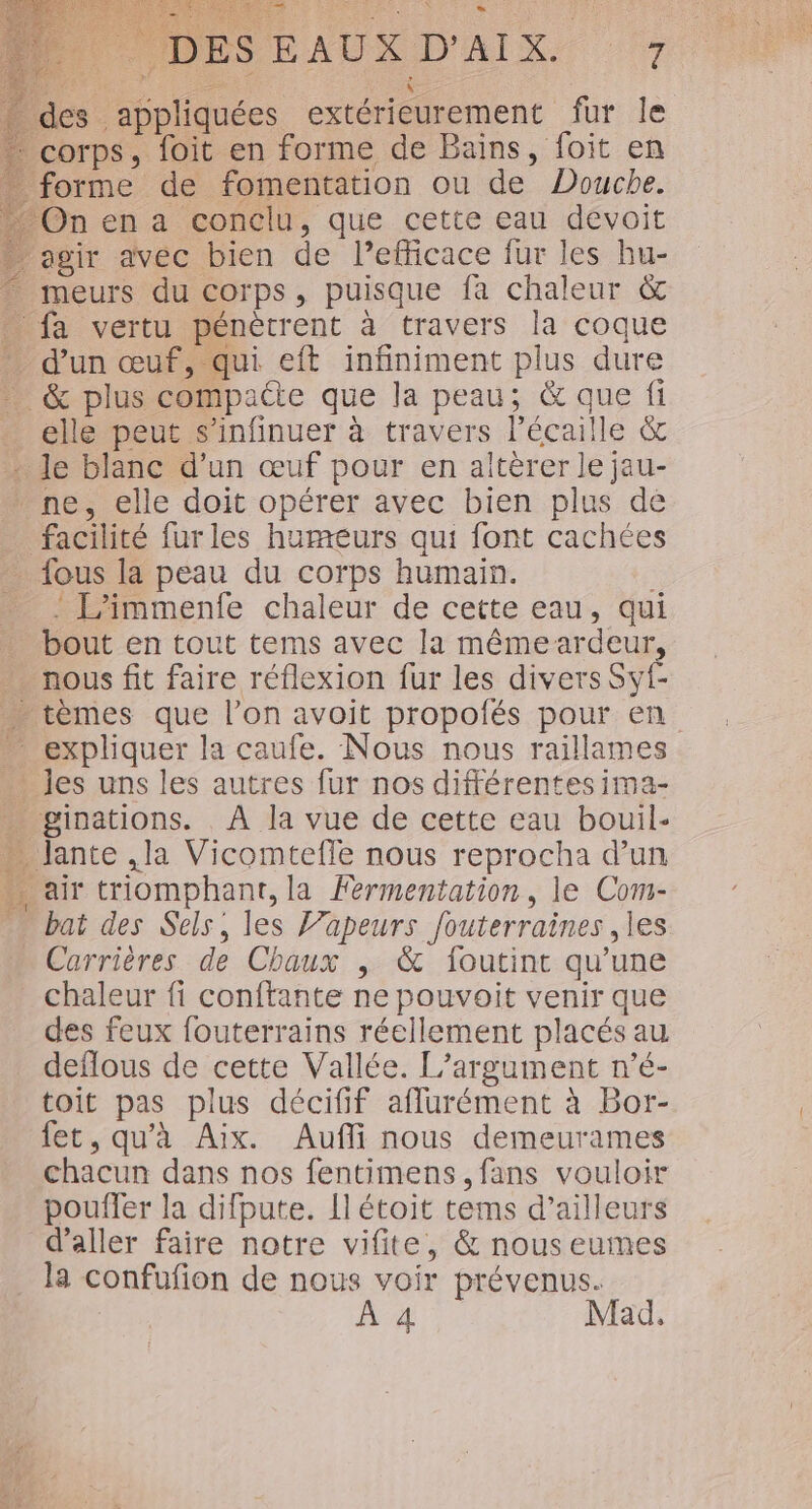 _ des appliquées extérieurement fur le + corps, foit en forme de Bains, foit en forme de fomentation ou de Douche. Onen a conclu, que cette eau devoit agir avec bien de Pefñicace fur les hu- meurs du corps, puisque fa chaleur &amp; fa vertu pénètrent à travers la coque * d’un œuf, qui eft infiniment plus dure … &amp; plus compacte que la peau; &amp; que fi … elle peut s'infinuer à travers l’écaille &amp; - le blanc d’un œuf pour en altèrer le jau- ne, elle doit opérer avec bien plus de facilité furles humeurs qui font cachées fous la peau du corps humain. - L’immenfe chaleur de cette eau, qui … bout en tout tems avec la mêmeardeur, … nous fit faire réflexion fur les divers Syf- … tèmes que l’on avoit propofés pour en expliquer la caufe. Nous nous raillames . les uns les autres fur nos différentes ima- « ginations. . À la vue de cette eau bouil- » Jante ,la Vicomtefle nous reprocha d’un . air triomphant, la Fermentation, le Com- bat des Sels, les J’apeurs fouterraines ,les Carrières de Chaux , &amp; foutint qu’une chaleur fi conftante ne pouvoit venir que des feux fouterrains réellement placés au deflous de cette Vallée. L’argument n’é- toit pas plus décifif aflurément à Bor- fet, qu'à Aix. Aufli nous demeurames chacun dans nos fentimens fans vouloir poufler la difpute. Il étoit tems d’ailleurs d'aller faire notre vifite, &amp; nous eumes la confufion de nous voir prévenus. À 4 Mad,