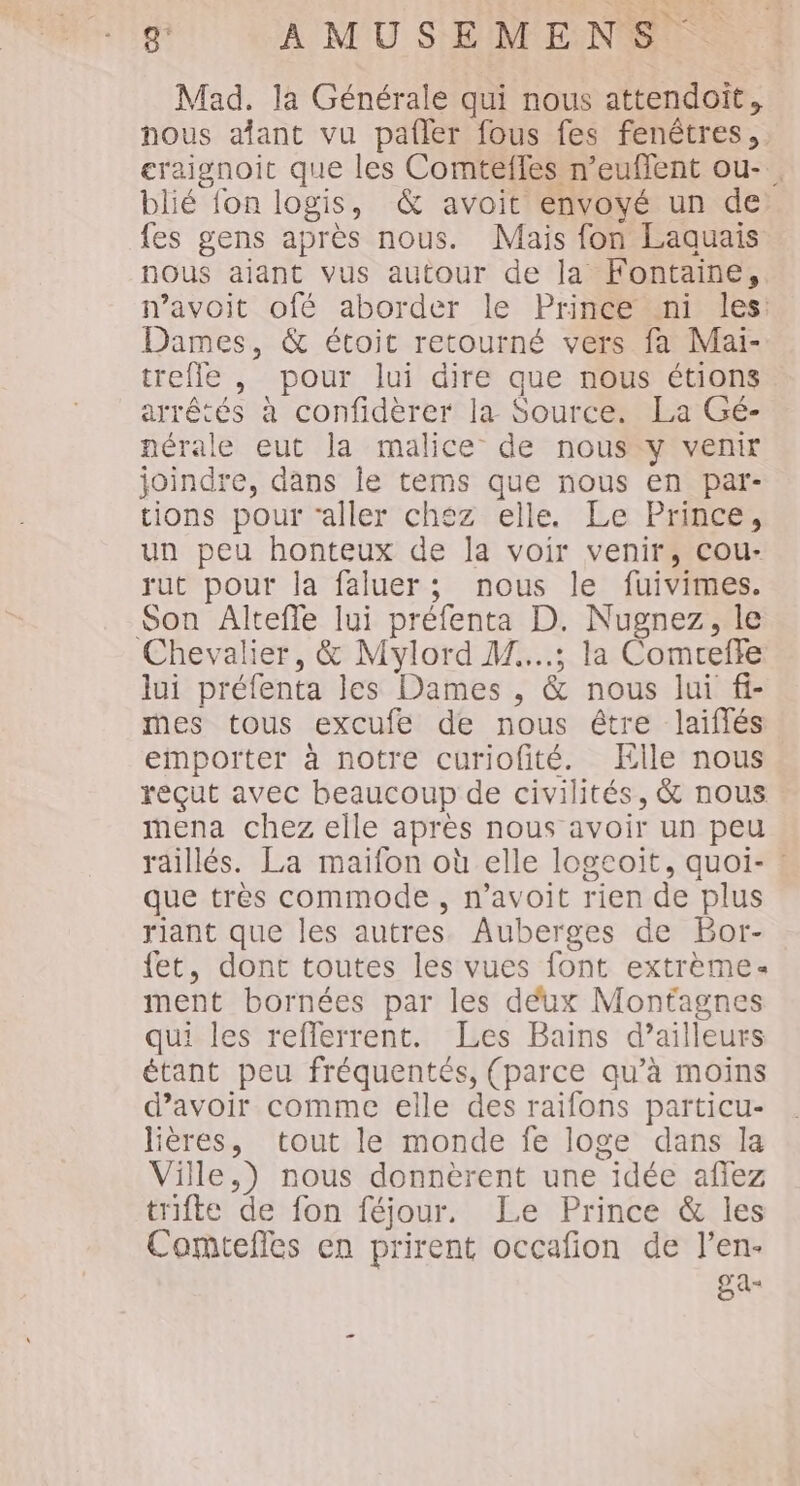 Mad. la Générale qui nous attendoit, nous alant vu pafler fous fes fenêtres, eraignoit que les Comtefles n’euffent ou- . blié {on logis, &amp; avoit envoyé un de {es gens après nous. Mais fon Laquais nous aiant vus autour de la Fontaine, n’avoit ofé aborder le Prince «ni les: Dames, &amp; étoit retourné vers fa Mai- trefle , pour lui dire que nous étions arrêtés à confidèrer la Source. La Gé- nérale eut la malice de nous y venir joindre, dans le tems que nous en par- tions pour ‘aller chéz elle. Le Prince, un peu honteux de la voir venir, cou- rut pour la faluer; nous le fuivimes. Son Altefle lui préfenta D. Nugnez, le Chevalier, &amp; Mylord M....; la Comrefte lui préfenta les Dames , &amp; nous lui fi- mes tous excufe de nous étre laiflés emporter à notre curiofité. Elle nous reçut avec beaucoup de civilités, &amp; nous mena chez elle après nous avoir un peu raillés. La maifon où elle logeoit, quoi- : que très commode, n’avoit rien de plus riant que les autres Auberges de Bor- fet, dont toutes les vues font extrème. ment bornées par les déux Montagnes qui les refferrent. Les Bains d’ailleurs étant peu fréquentés, (parce qu’à moins d’avoir comme elle des raifons particu- lières, tout le monde fe loge dans la Ville,) nous donnèrent une idée affez trifte de fon féjour. Le Prince &amp; les Comtefles en prirent occafion de l’en- SA