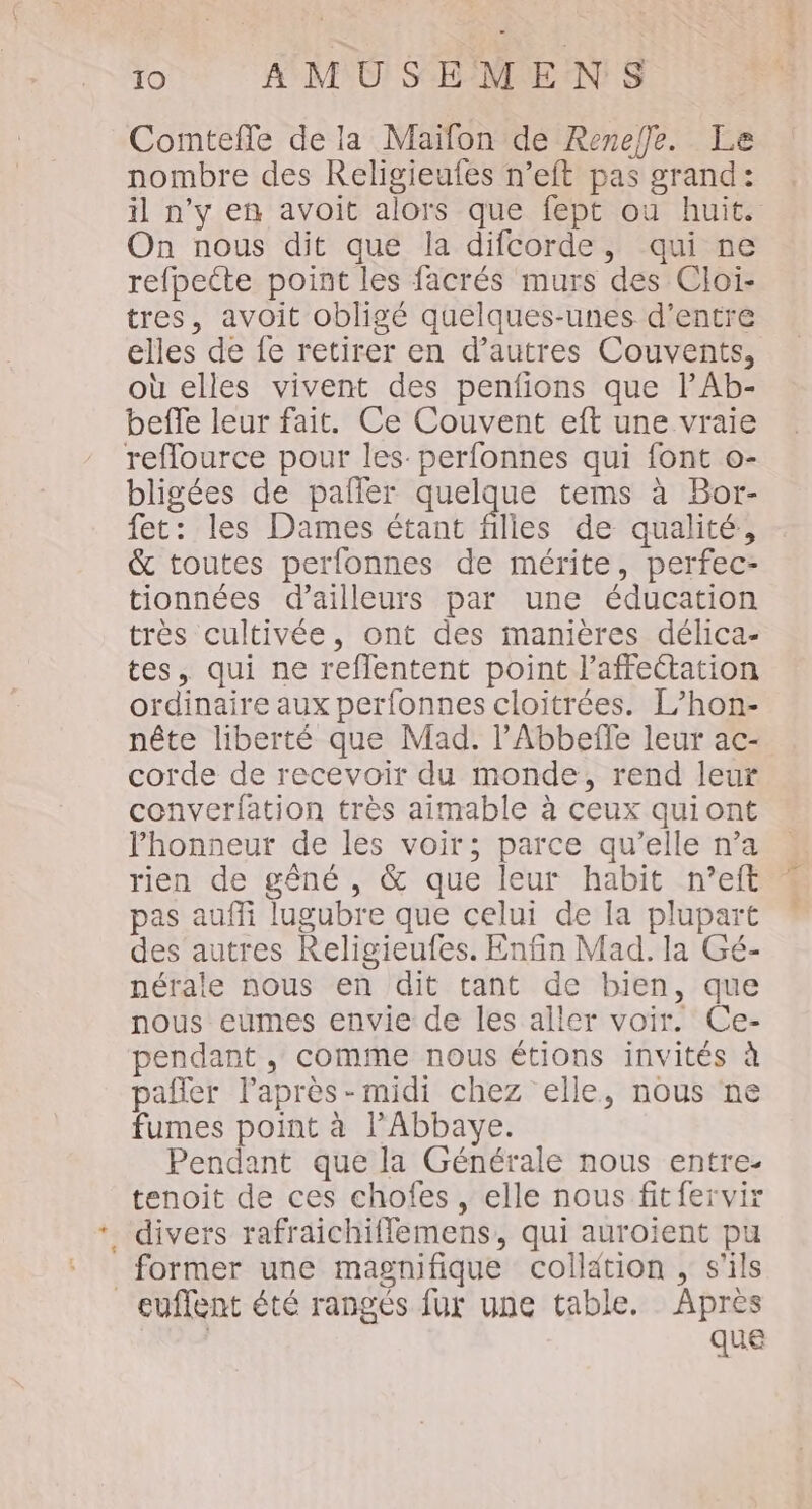Comtefle de la Maïfon de Reneffe. Le nombre des Religieufes n’eft pas grand: il n’y en avoit alors que fept ou huit. On nous dit que la difcorde, qui ne refpecte point les facrés murs des Cloi- tres, avoit obligé quelques-unes d’entre elles de fe retirer en d’autres Couvents, où elles vivent des penfions que lAb- beffe leur fait. Ce Couvent eft une vraie reflource pour les. perfonnes qui font o- bligées de palfler quelque tems à Bor- fet: les Dames étant Alles de qualité, &amp; toutes perfonnes de mérite, perfec- tionnées d’ailleurs par une éducation très cultivée, ont des manières délica- tes, qui ne reflentent point l'affectation ordinaire aux perfonnes cloitrées. L’hon- nête liberté que Mad. lPAbbeffe leur ac- corde de recevoir du monde, rend leur converfation très aimable à ceux quiont lhonneur de les voir; parce qu’elle n’a rien de gêné , &amp; que leur habit n’eft « pas auffi lugubre que celui de la plupart des autres Religieufes. Enfin Mad. la Gé- nérale nous en dit tant de bien, que nous eumes envie de les aller voir. Ce- pendant , comme nous étions invités à pafler laprès-midi chez elle, nous ne fumes point à l'Abbaye. Pendant que la Générale nous entre- tenoit de ces chofes, elle nous fitfervir . divers rafraichiflemens, qui auroient pu former une magnifique collation , s'ils _euflent été rangés fur une table. Apres | que