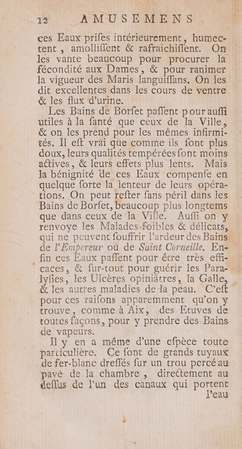 ces Eaux prifes intérieurement, humec- tent , amollifient &amp; rafraichiflent. On les vante beaucoup pour procurer la fécondité aux Dames, &amp; pour ranimer dit excellentes dans les cours de ventre &amp; les flux d’urine. Les Bains de Borfet paflent pour aufii utiles à la fanté que ceux de la Ville, &amp; on les prend pour les mêmes infirmi- tés. Il eft vrai que comme ils font plus doux, leurs qualités tempérées font moins actives, &amp; leurs effets plus lents. Mais la bénignité de ces Eaux compenfe en quelque forte la lenteur de leurs opéra- tions. On peut refter fans péril dans les Bains de Borfet, beaucoup plus longtems que dans ceux de la Ville. Auffi on y renvoye les Malades.foibles &amp; délicats, Fa pe de l'Empereur où de Saint Corneille. En= caces, &amp; fur-tout pour guérir les Para- lyfes, les Ulcères opiniâtres, la Galle, &amp; les autres maladies dela peau. C’eft pour ces raifons apparemment qu’on y trouve, comme à Aix, des Etuves de toutes façons, pour y prendre des Bains de vapeurs. Il y en a même d’une efpèce toute particulière. Ce font de grands tuyaux de fer-blanc dreffés fur un trou percéau pavé de la chambre , directement au deflus de l’un des canaux qui PONE eau