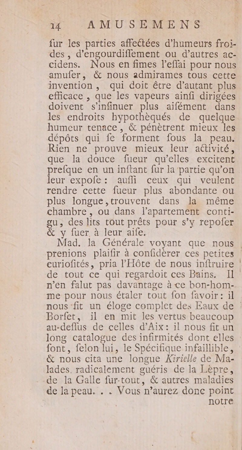fur les parties affectées d’humeurs froi- des , d’engourdifflement ou d’autres ac- cidens. Nous en fimes l’effai pour nous amuler, &amp; nous admirames tous cette invention , qui doit être d'autant plus efficace , que les vapeurs ainfi dirigées doivent s’infinuer plus aifément dans les endroits hypothèqués de quelque humeur tenace, &amp; pénètrent mieux les dépôts qui fe forment fous la peau. Rien ne prouve mieux leur activité, que la douce fueur qu’elles excitent prefque en un inftant fur la partie qu’on leur expofe: aufli ceux qui veulent rendre cette fueur plus abondante ou plus longue,trouvent dans la même chambre , ou dans l’apartement conti- gu, des lits tout prêts pour s’y repofer &amp; y fuer. à leur aïfe. Mad. la Générale voyant que nous euriofités, pria l’'Hôte de nous inftruire de tout ce qui regardoiït ces Bains. Il n’en falut pas davantage à ce bon-hom- me pour nous étaler tout fon favoir: il Borfet, il en mit les vertus beaucoup au-deflus de celles d'Aix: il nous fit un long catalogue des infirmités dont elles &amp; nous cita une longue Kïrielle de Ma- hides. radicalement guéris de la Lèpre, de la Galle fur-tout, &amp; autres maladies de la peau. . . Vous n’aurez donc point notre