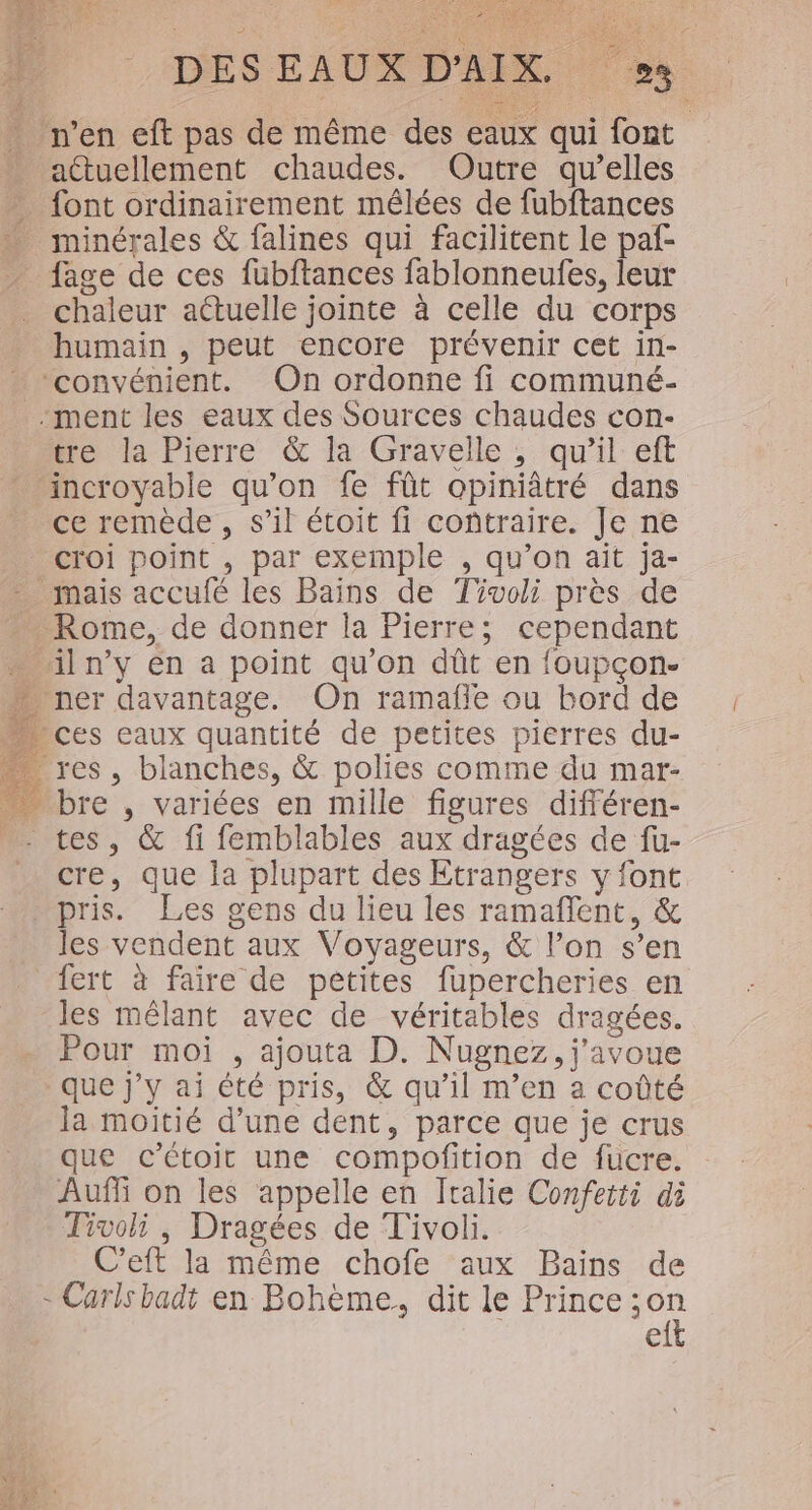 n’en eft pas de même des eaux qui font actuellement chaudes. Outre qu’elles ” font ordinairement mélées de fubftances … minérales &amp; falines qui facilitent le paf- _ fage de ces fubftances fablonneufes, leur chaleur actuelle jointe à celle du corps humain , peut encore prévenir cet in- “convénient. On ordonne fi communé- -ment les eaux des Sources chaudes con- tre la Pierre &amp; la Gravelle ; qu'il eft incroyable qu’on fe fût opiniâtré dans ce remède, s’il étoit fi contraire. Je ne croi point , par exemple , qu’on ait ja- _ mais accufé les Bains de Tivoli près de … Rome, de donner la Pierre; cependant … iln’y en a point qu’on dût en {oupçon- . ner davantage. On ramafñle ou bord de ces eaux quantité de petites pierres du- res, blanches, &amp; polies comme du mar- bre , variées en mille figures différen- tes, &amp; fi femblables aux dragées de fu- _ cre, que la plupart des Etrangers y font pris. Les gens du lieu les ramaflent, &amp; les vendent aux Voyageurs, &amp; l’on s’en fert à faire de pêtites fupercheries en les mêlant avec de véritables dragées. Pour moi , ajouta D. Nugnez, j'avoue que j'y ai été pris, &amp; qu’il m’en a coûté la moitié d’une dent, parce que je crus que c’Ctoirt une compofition de fucre. Aufli on les appelle en Italie Conferti di Tivoli , Dragées de Tivoli. C’eft la même chofe aux Bains de - Cars badt en Bohème, dit le Prince es e