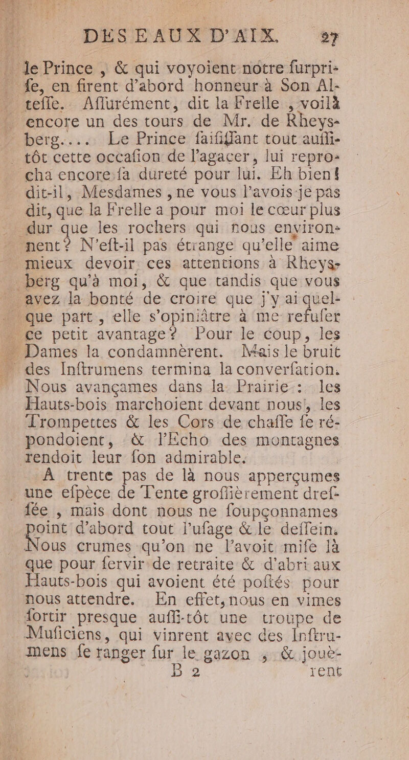 encore un des tours de Mr. de Rheys- tôt cette occafion de lagacer, lui repro: dit-il, Mesdames , ne vous lavois-je pas dit, que la Frelle a pour moi le cœur plus mieux devoir ces attentions à Rhevys- Nous avançames dans la Prairie: les Hauts-bois marchoient devant nous, les Trompettes &amp; les Cors de chaffe fe ré- pondoient, &amp; l’Echo des montagnes À trente pas de là nous apperçumes une efpèce de Tente grofièrement dref- point d'abord tout l'ufage &amp; le deifein. ous crumes qu’on ne l’avoit mife là que pour fervir de retraite &amp; d’abri aux Hauts-bois qui avoient été poftés pour ortir presque auffi-tôt une troupe de mens fe ranger fur le gazon ; &amp; jouè- B'2 rent