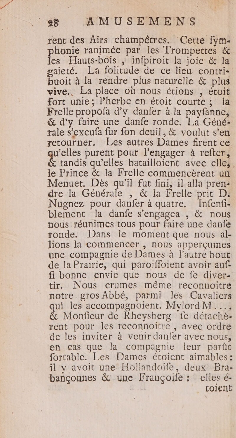 rent des ÂAïrs champêtres. Cette fym« phonie ranimée par les Trompettes &amp; les Hauts-bois , infpiroit la joie &amp; la gaieté. La folitude de ce lieu contri- buoit à la rendre plus naturelle &amp; plus vive.. La place où nous étions , étoit fort unie; l’herbe en étoit courte ; la Frelle propofa d'y danfer à la payfanne, &amp; d’y faire une danfe ronde. La Géné- rale s’excufa fur fon deuil, &amp; voulut s’en retourner, Les autres Dames firent ce qu’elles purent pour l’engager à refter, &amp; tandis qu’elles batailloient avec elle, le Prince &amp; la Frelle commencèrent un Menuet. Dès qu'il fut fini, il alla pren: dre la Générale , &amp; la Frelle prit D: Nugnez pour danfer à quatre. Infenfi- blement la danfe s’engagea , &amp; nous nous réunimes tous pour faire une danfe ronde. Dans le moment que nous al- lions la commencer , nous apperçumes une compagnie de Dames à l’autre bout de la Prairie, qui paroifloient avoir auf- fi bonne envie que nous de fe diver- tir. Nous crumes même reconnoitre notre gros Abbé, parmi les Cavaliers qui les accompagnoient. MylordM.... &amp; Monfieur de Rheysberg fe détachè- rent pour les reconnoitre , avec ordre de les inviter à venir danfer avec nous, en cas que la compagnie leur parût fortable. Les Dames étoient aimables: il y avoit une Hollandoïife, deux Bra- bançonnes &amp; une Françoïfe : elles é- toient