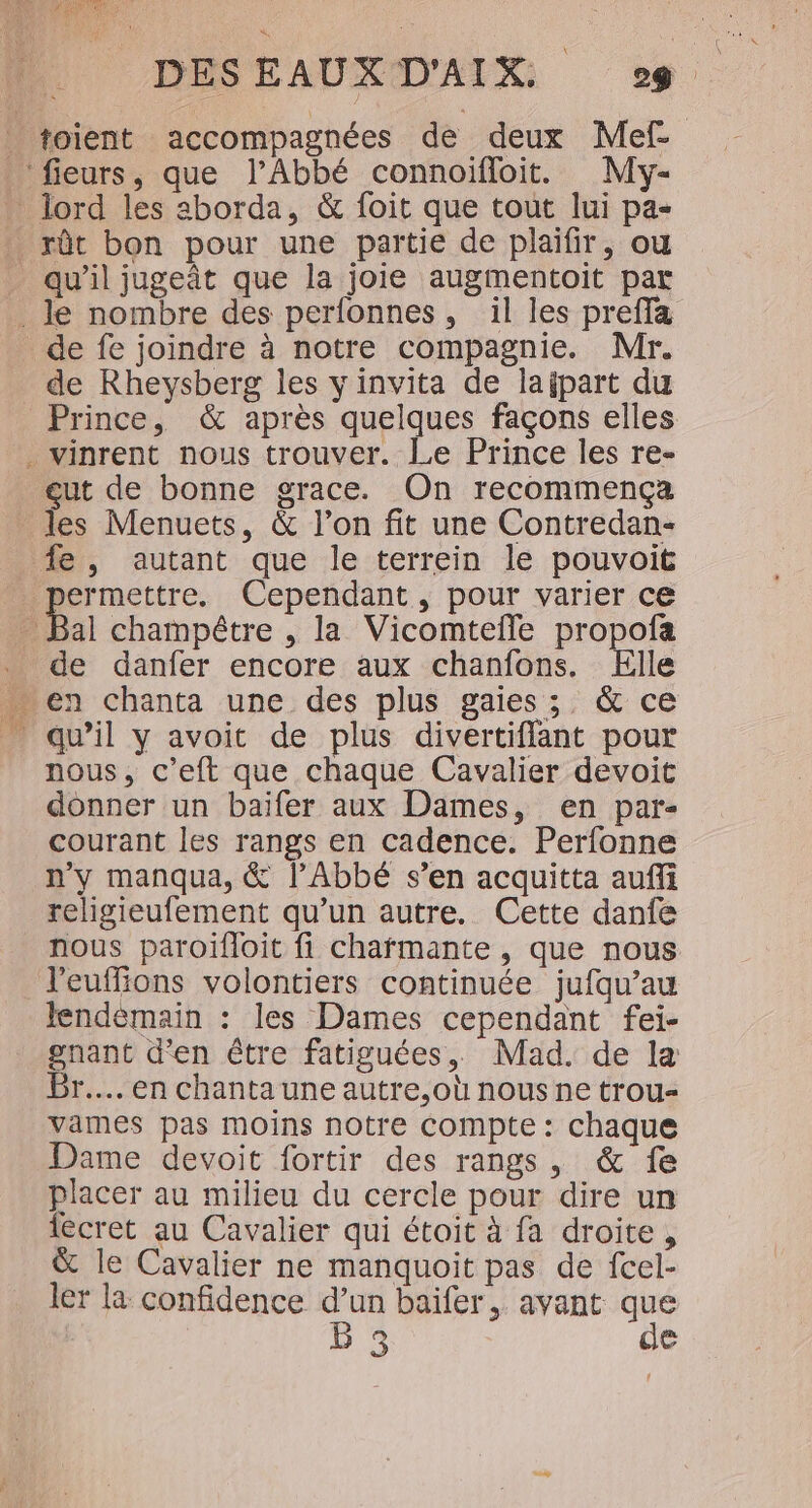qu’il jugeât que la joie augmentoit par ie de fe joindre à notre compagnie. Mr. de Rheysberg les yinvita de lajpart du Prince, &amp; après quelques façons elles vinrent nous trouver. Le Prince les re- eut de bonne grace. On recommencça les Menuets, &amp; l’on fit une Contredan- D Cependant, pour varier ce Bal champêtre , la Vicomtefle propofa de danfer encore aux chanfons. Elle qu’il y avoit de plus divertiflant pour nous, c’eft que chaque Cavalier devoit donner un baifer aux Dames, en par- courant les rangs en cadence. Perfonne n'y manqua, &amp; l’Abbé s’en acquitta auffi religieufement qu’un autre. Cette danfe nous paroïifloit fi charmante , que nous l’euffions volontiers continuée jufqu’au lendèmain : les Dames cependant fei- gnant d'en être fatiguées, Mad. de la Br... en chanta une autre,où nous ne trou- vames pas moins notre Compte : chaque Dame devoit fortir des rangs, &amp; fe placer au milieu du cercle pour dire un iecret au Cavalier qui étoit à fa droite, &amp; le Cavalier ne manquoit pas de fcel- ler la confidence d’un baiïfer, avant que LS de