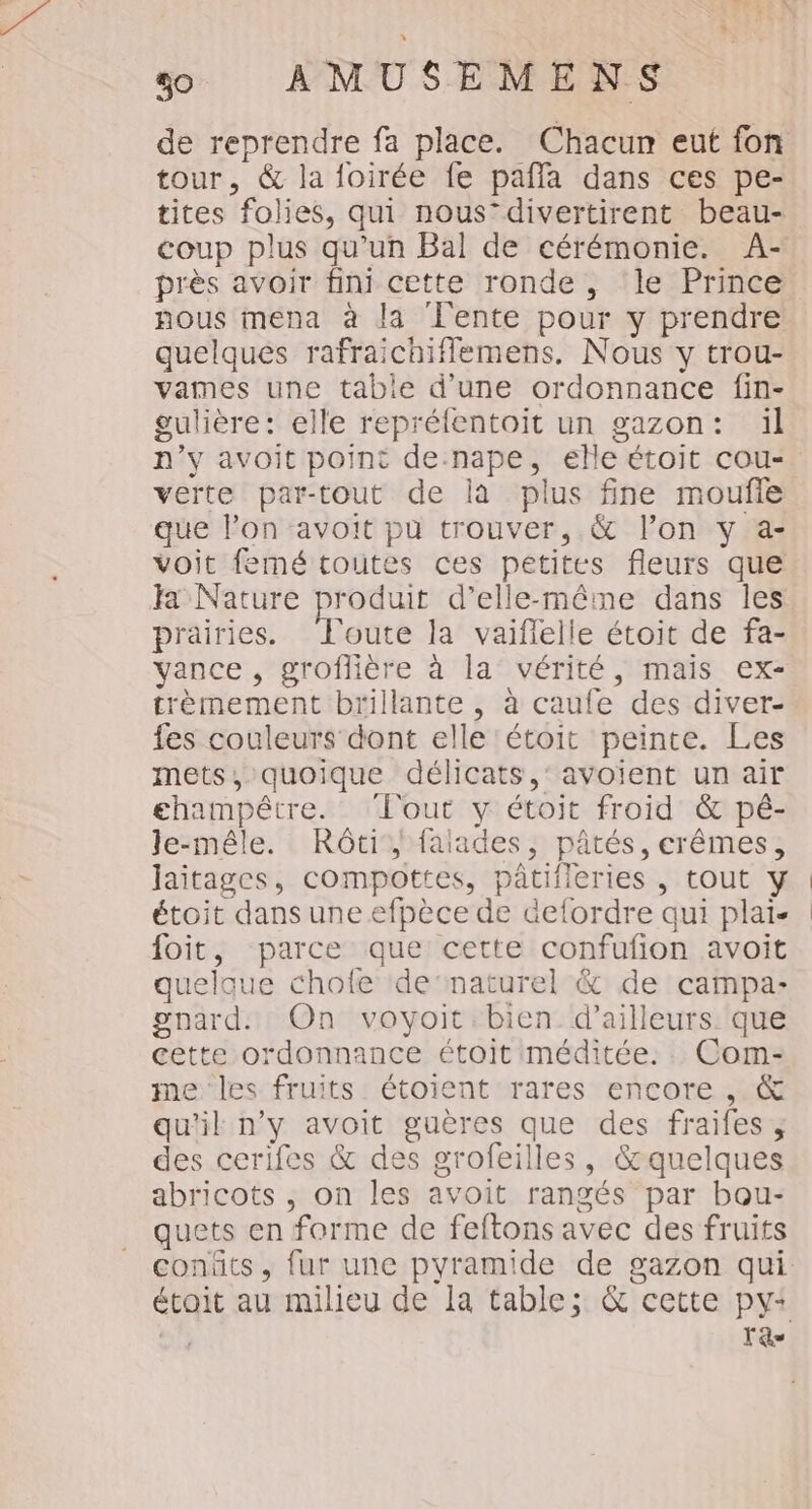 de reprendre fa place. Chacun eut fon tour, &amp; la foirée fe paffa dans ces pe- tites folies, qui nousdivertirent beau- coup plus qu’un Bal de cérémonie. A- près avoir fini cette ronde, ‘le Prince nous mena à la ‘lente pour y prendre quelques rafraichiflemens, Nous y trou- vames une table d’une ordonnance fin- gulière: elle repréfentoit un gazon: il verte par-tout de là plus fine moufle que l’on avoit pu trouver, &amp; l’on y a- voit femé toutes ces petites fleurs que Ja Nature produit d’elle-même dans les prairies. Toute la vaiffeile étoit de fa- trèmement brillante , à caufe des diver- fes couleurs dont elle 'étoit peinte. Les mets, quoique délicats,’ avoient un air champêtre. ‘fout y étoit froid &amp; pé- le-mêle. Rôti falades, pâtés, erêmes, laitages, compottes, pâtifleries , tout y étoit dans une efpèce de defordre qui plaï. foit, parce que cette confufion avoit quelque chofe de‘naturel &amp; de campa- pgnard. On voyoit.bien d’ailleurs: que cette ordonnance étoit méditée. . Com- me les fruits étoient rares encore ,. &amp; qu'il n'y avoit guères que des fraifes; des cerifes &amp; des grofeilles, &amp;quelques abricots , on les avoit rangés par bou- quets en forme de feftons avec des fruits T'as |