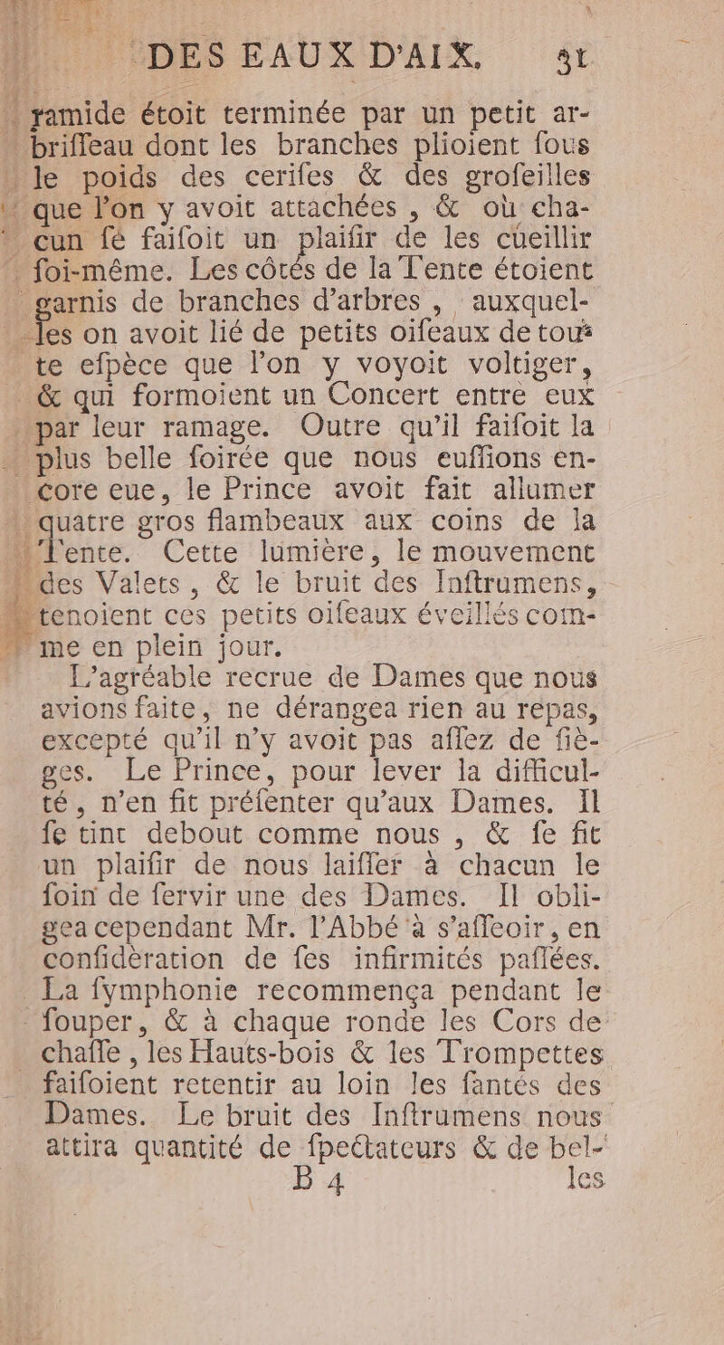 « FER 3 [+ 2 UN | DESEAUXD'AIX 4 ñ ramide étoit terminée par un petit ar- … brifleau dont les branches plioient fous | Je poids des cerifes &amp; des grofeilles W que lon y avoit attachées , &amp; où cha- * cun fé faifoit un plaifir de les cueillir foi-même. Les cBtÉ de la T'ente étoient _garnis de branches d’arbres , auxquel- jo on avoit lié de petits oifeaux de tou _ te efpèce que l’on y voyoit voltiger, _&amp; qui formoient un Concert entre eux par leur ramage. Outre qu'il faifoit la … plus belle foirée que nous euffons en- core eue, le Prince avoit fait allumer » quatre gros flambeaux aux coins de la lente. Cette lumiere, le mouvement des Valets, &amp; le bruit des Inftrumens, tenoient ces petits oifeaux éveillés com- Mme en plein jour. L’agréable recrue de Dames que nous avions faite, ne dérangea rien au repas, excepté qu'il n’y avoit pas aflez de fiè- ges. Le Prince, pour lever la difficul- té, n’en fit préfenter qu'aux Dames. Il fe tinc debout comme nous , &amp; fe fit un plaifir de nous laiffler à chacun le foin de fervir une des Dames. Il obli- gea cependant Mr. l'Abbé à s’afleoir, en confidèration de fes infirmités pañlées. _ La fymphonie recommença pendant le fouper, &amp; à chaque ronde les Cors de chafle , les Fauts-bois &amp; les Trompettes _ faifoient retentir au loin les fantés des Dames. Le bruit des Inftrumens nous attira quantité de fpettateurs &amp; de bel- B 4 les
