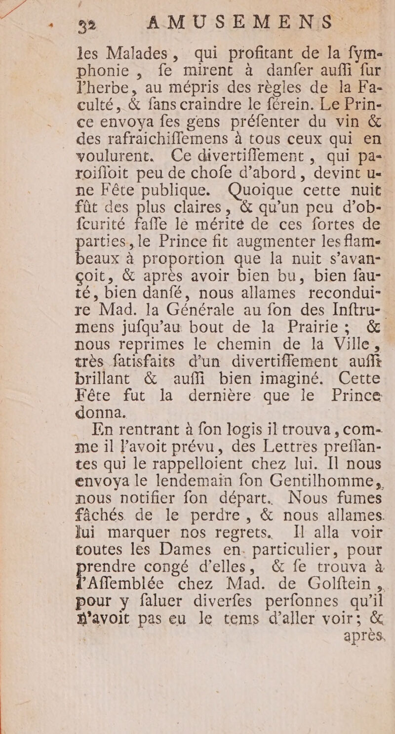 ñ les Malades, qui profitant de la fym- phonie , fe mirent à danfer auf fur l'herbe, au mépris des règles de la Fa- culté, &amp; fans craindre le férein. Le Prin- _ ce envoya fes gens préfenter du vin &amp; des rafraichifflemens à tous ceux qui en voulurent. Ce divertiflement , qui pa- roifloit peu de chofe d’abord, devint u- ne Fête publique. Quoique cette nuit fût des plus claires, &amp; qu’un peu d’ob- fcurité fafle le mérité de ces fortes de parties. le Prince fit augmenter les flam- beaux à proportion que la nuit s’avan- çoit, &amp; apres avoir bien bu, bien fau- té, bien danfé, nous allames recondui- re Mad. la Générale au fon des Inftru-. mens jufqu’au bout de la Prairie; &amp; nous reprimes le chemin de la Ville, très fatisfaits d’un divertiflement auft brillant &amp; aufli bien imaginé. Cette Fête fut la dernière que le Prince donna. . En rentrant à fon logis il trouva, com- me il Pavoit prévu, des Lettres preffan- tes qui le rappelloient chez lui. Il nous envoya le lendemain fon Gentilhomme,, nous notifier fon départ. Nous fumes fâchés de le perdre, &amp; nous allames. Jui marquer nos regrets. Il alla voir toutes les Dames en. particulier, pour rendre congé d’elles, &amp; fe trouva à PAflemblée chez Mad. de Golftein.. pour y faluer diverfes perfonnes qu’il avoit pas eu le tems d’aller voir; &amp; | après. +