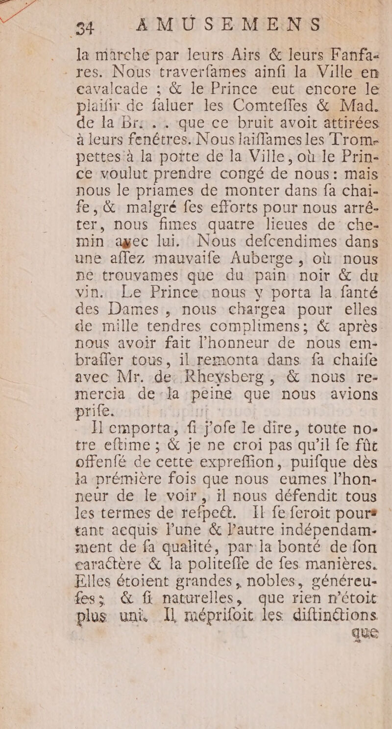 YU N = la marche par leurs Airs &amp; leurs Fanfa2 plailir de faluer les Comteffes &amp; Mad. de la Br: . . que ce bruit avoir attirées à leurs fenêtres. Nous laiflames les Trom- pettes à la poïte de la Ville, où le Prin: ce voulut prendre congé de nous: mais nous le priames de monter dans fa chai- fe, &amp; malgré fes efforts pour nous arré- ter, nous fimes quatre lieues de che- min ayec lui. Nous defcendimes dans une affez mauvaife Auberge , où nous pe trouvames que du pain noir &amp; du vin. Le Prince nous y porta la fanté des Dames , nous chargea pour elles de mille tendres complimens; &amp; après nous avoir fait l'honneur de nous em- brafler tous, il remonta dans fa chaife avec Mr. de: Rheysberg ,; &amp; nous re- mercia dela peine que nous avions prife. If . FH cmporta, fi j'ofe le dire, toute no- tre eftime ; &amp; je ne croi pas qu'il fe fût offenfé de cette expreffion, puifque dès ka prémière fois que nous eumes l’hon- neur de le voir , ïl nous défendit tous les termes de refpeét. [Il fe feroit pour* tant acquis Pune &amp; Pautre indépendam- ment de fa qualité, par: la bonté de fon garactère &amp; la politeffe de fes manières. Elles étoient grandes, nobles, généreu- fes; &amp; fi naturelles, que rien n’étoit plus uni Il méprifoit les diftinétions. | que