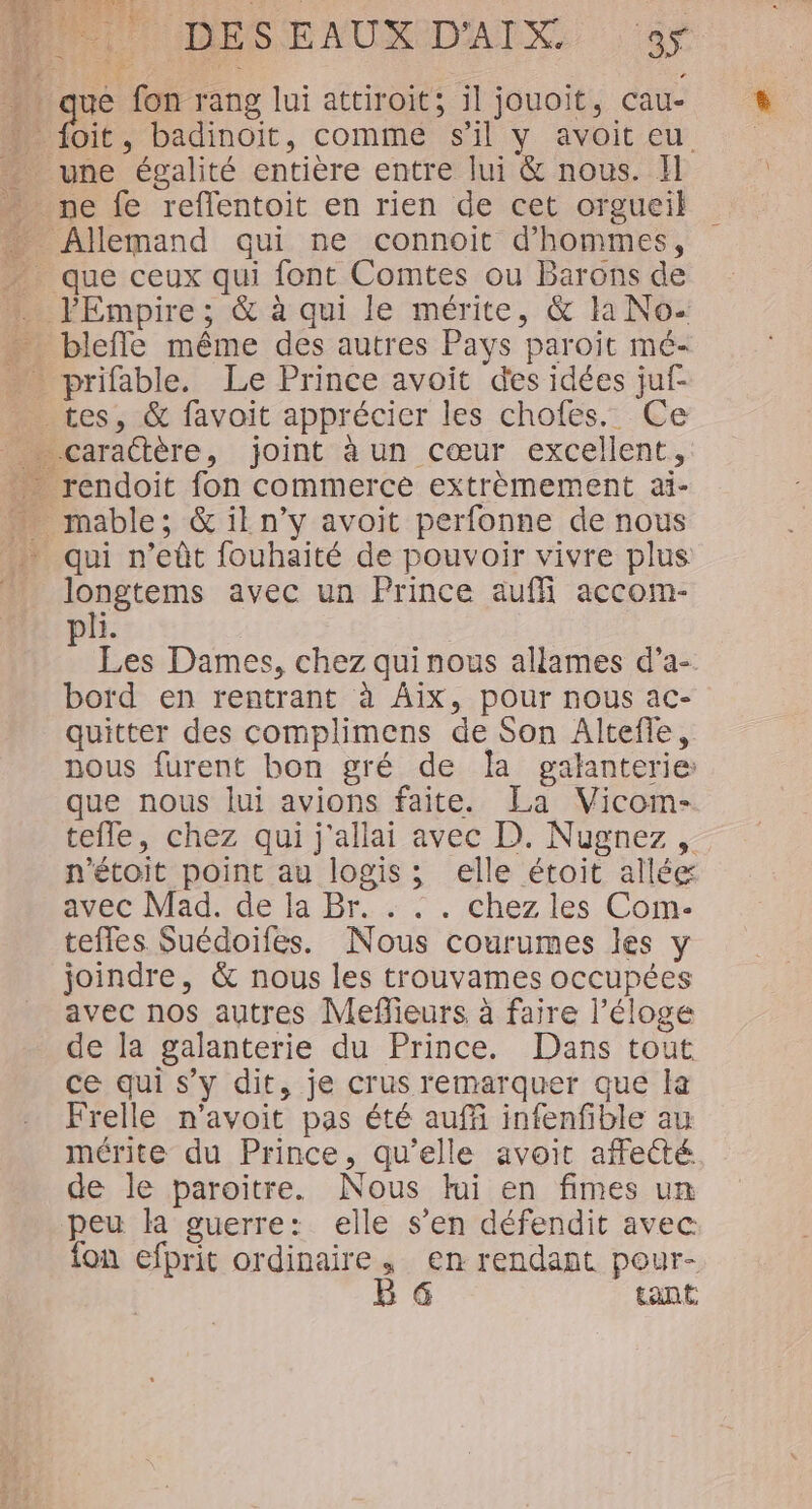 ent 2 14 Pi DESENUNDAIX. :9y ue fon rang lui attiroit; il jouoit, cau- oit , badinoiïit, comme s’il y avoit eu ex perse avec un Prince auf accom- k: à Les Dames, chez qui nous allames d’a- bord en rentrant à Aix, pour nous ac- quitter des complimens de Son Altefle, nous furent bon gré de Îa galanterie: que nous lui avions faite. La Vicom- tefle, chez qui j'allai avec D. Nugnez , n'étoit point au logis; elle étoit allée avec Mad. de la Br. . . . chez les Com- teffes Suédoiles. Nous courumes les y joindre, &amp; nous les trouvames occupées avec nos autres Meflieurs à faire l'éloge de la galanterie du Prince. Dans tout ce qui s’y dit, je crus remarquer que la Frelle n'avoit pas été auf infenfible au mérite du Prince, qu'elle avoit affecté de le paroitre. Nous lui en fimes un on efprit ordinaire, en rendant pour- B @ tant