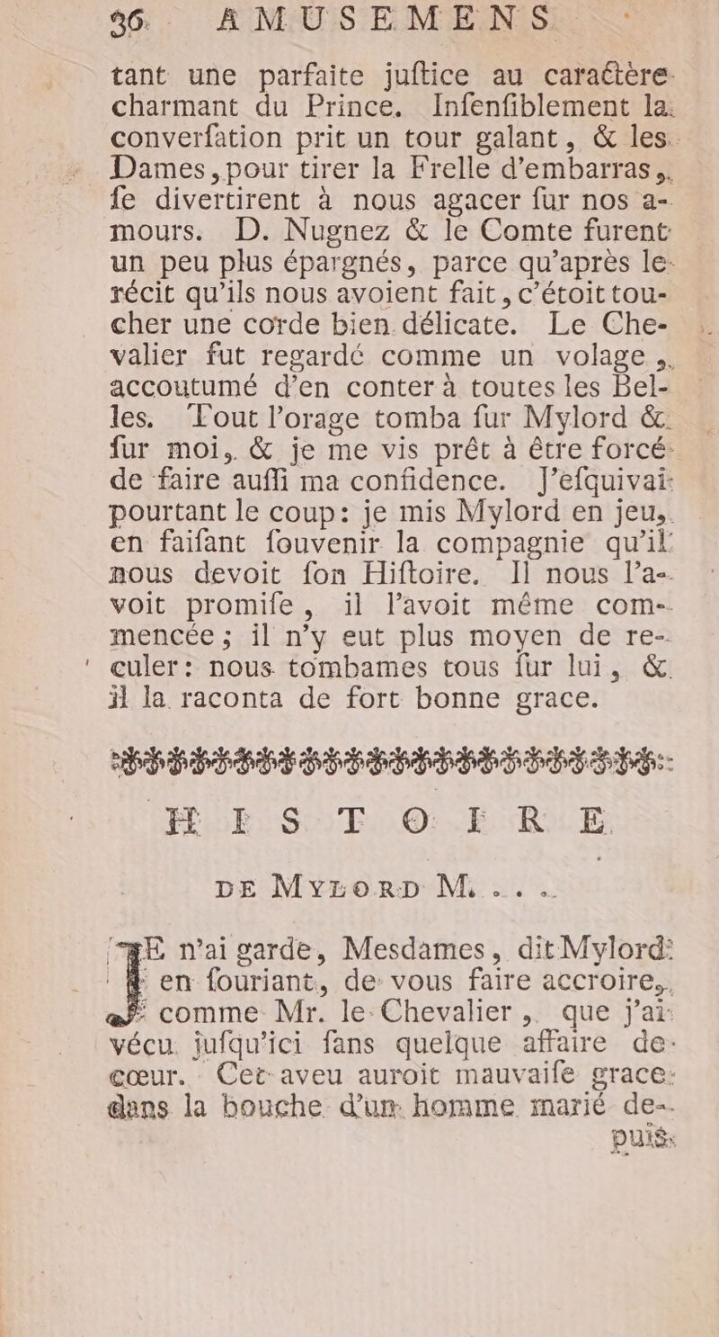 tant une parfaite juftice au caraétère. charmant du Prince. Infenfiblement la: converfation prit un tour galant, &amp; les. Dames , pour tirer la Frelle d’embarras,. fe divertirent à nous agacer fur nos a- mours. D. Nugnez &amp; le Comte furent un peu plus épargnés, parce qu'après le. récit qu'ils nous avoient fait, c’étoit tou- cher une corde bien délicate. Le Che- valier fut regardé comme un volage.. accoutumé d’en conter à toutes les Bel- les. Tout l'orage tomba fur Mylord &amp;. fur moi, &amp; je me vis prêt à être forcé. de faire auffi ma confidence. J’efquivai: pourtant le coup: je mis Mylord en jeu.. en faifant fouvenir la compagnie qu’il nous devoit fon Hiftoire. Il nous lPa-. voit promife, il l’avoit même com- mencée ; il n’y eut plus moyen de re-. culer: nous tombames tous fur lui, &amp; il la raconta de fort bonne grace. CÉPÉÉCÉÉTSÉ SEE TS HE ST 0:.5 RE. DE MyrorD M, ... Æ n'ai garde, Mesdames, dit Mylord: : en fouriant, de: vous faire accroire., Ë comme Mr. le: Chevalier ,. que j'ai: vécu. jufqu'ici fans quelque affaire de: cœur. Cet-aveu auroit mauvaife grace: dans la bouche d'u homme marié de-. DUXS: