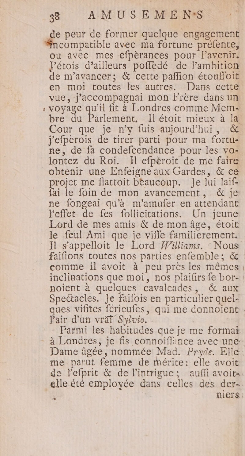 de peur de former quelque engagement L 2 ou avec mes efpèrances pour l'avenir. J'étois d’ailleurs poflèdé de lambition de m'avancer; &amp; cette pañlion étouffoit en moi toutes les autres. Dans cette vue, j’accompagnai mon Frère dans un voyage qu'il fit à Londres comme Mem- bre du Parlement, Il étoit mieux à la j'efperois de tirer parti pour ma fortu- ne. de fa condefcendance pour les vo- lontez du Roi. Il efpèroit de me faire obtenir une Enfeigne aux Gardes, &amp; ce projet me flattoit beaucoup. Je lui laif- fai le foin de mon avancement, &amp; je ne fongeai qu'à m'’amufer en attendant Feffet de fes follicitations. Un jeune Lord de mes amis &amp; de mon âge, étoit le feul Ami que je vifle familierement. Il s’appelloit le Lord Williams. : Nous comme il avoit à peu près les mêmes inclinations que moi, nos plaifirs fe bor- noient à quelques cavalcades, &amp; aux Speétacles. Je faifois en particulier quel- Pair d’un vrai S'yvio. | Parmi les habitudes que je me format Dame âgée, nommée Mad. Pryde. Elle me parut femme de mérite: elle avoit de lefprit &amp; de l'intrigue: auffi avoit« elle été employée dans celles des der- Li | |